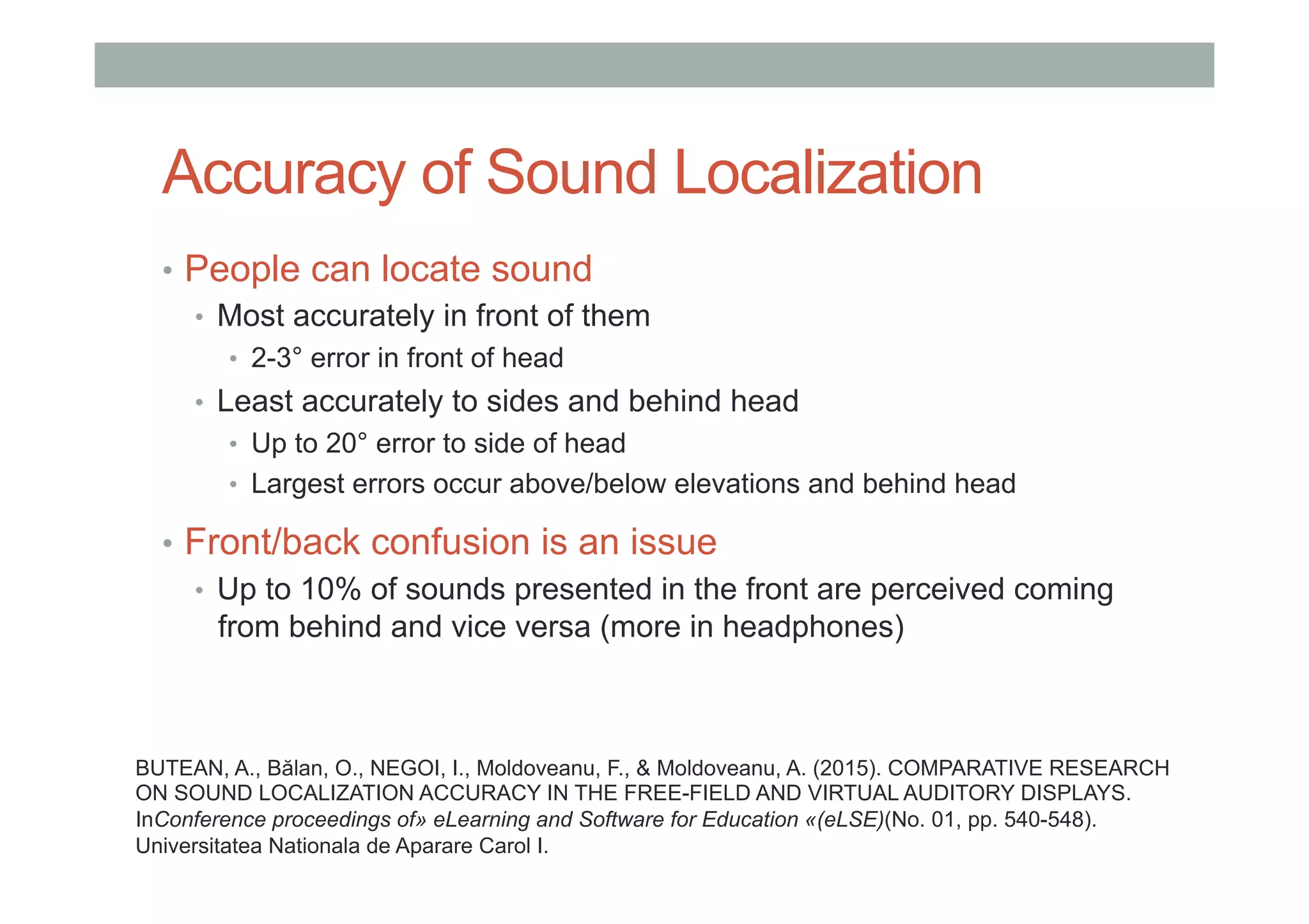 Accuracy of Sound Localization
•  People can locate sound
•  Most accurately in front of them
•  2-3° error in front of head
•  Least accurately to sides and behind head
•  Up to 20° error to side of head
•  Largest errors occur above/below elevations and behind head
•  Front/back confusion is an issue
•  Up to 10% of sounds presented in the front are perceived coming
from behind and vice versa (more in headphones)
BUTEAN, A., Bălan, O., NEGOI, I., Moldoveanu, F., & Moldoveanu, A. (2015). COMPARATIVE RESEARCH
ON SOUND LOCALIZATION ACCURACY IN THE FREE-FIELD AND VIRTUAL AUDITORY DISPLAYS.
InConference proceedings of» eLearning and Software for Education «(eLSE)(No. 01, pp. 540-548).
Universitatea Nationala de Aparare Carol I.
 