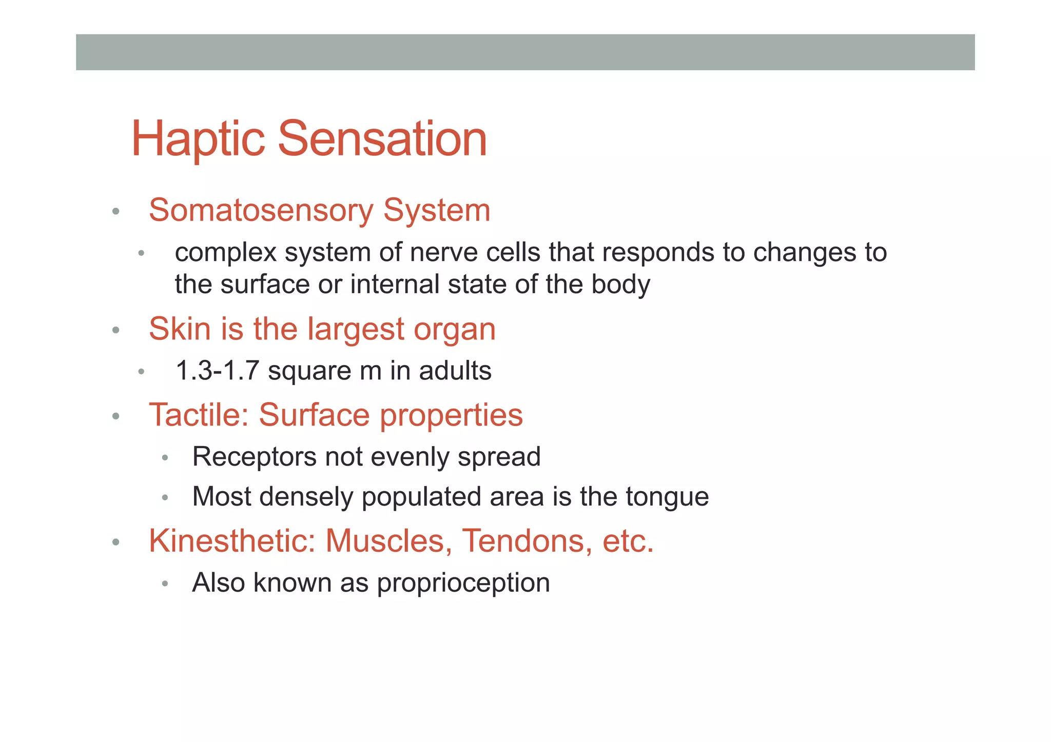 Haptic Sensation
•  Somatosensory System
•  complex system of nerve cells that responds to changes to
the surface or internal state of the body
•  Skin is the largest organ
•  1.3-1.7 square m in adults
•  Tactile: Surface properties
•  Receptors not evenly spread
•  Most densely populated area is the tongue
•  Kinesthetic: Muscles, Tendons, etc.
•  Also known as proprioception
 
