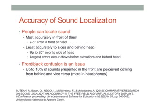 Accuracy of Sound Localization
•  People can locate sound
•  Most accurately in front of them
•  2-3° error in front of head
•  Least accurately to sides and behind head
•  Up to 20° error to side of head
•  Largest errors occur above/below elevations and behind head
•  Front/back confusion is an issue
•  Up to 10% of sounds presented in the front are perceived coming
from behind and vice versa (more in headphones)
BUTEAN, A., Bălan, O., NEGOI, I., Moldoveanu, F., & Moldoveanu, A. (2015). COMPARATIVE RESEARCH
ON SOUND LOCALIZATION ACCURACY IN THE FREE-FIELD AND VIRTUAL AUDITORY DISPLAYS.
InConference proceedings of» eLearning and Software for Education «(eLSE)(No. 01, pp. 540-548).
Universitatea Nationala de Aparare Carol I.
 