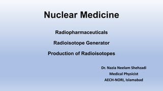 Nuclear Medicine
Radiopharmaceuticals
Radioisotope Generator
Production of Radioisotopes
Dr. Nazia Neelam Shehzadi
Medical Physicist
AECH-NORI, Islamabad
 