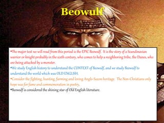 Beowulf
•The major text we will read from this period is the EPIC Beowulf. It is the story of a Scandinavian
warrior or knight probably in the sixth century, who comes to help a neighboring tribe, the Danes, who
are being attacked by a monster.
•We study English history to understand the CONTEXT of Beowulf, and we study Beowulf to
understand the world which was OLD ENGLISH.
•Consider the fighting, hunting, farming and loving Anglo-Saxon heritage. The Non-Christians only
hope was for fame and commemoration in poetry.
•Beowulf is considered the shining star of Old English literature.
 