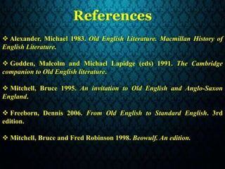 References
 Alexander, Michael 1983. Old English Literature. Macmillan History of
English Literature.
 Godden, Malcolm and Michael Lapidge (eds) 1991. The Cambridge
companion to Old English literature.
 Mitchell, Bruce 1995. An invitation to Old English and Anglo-Saxon
England.
 Freeborn, Dennis 2006. From Old English to Standard English. 3rd
edition.
 Mitchell, Bruce and Fred Robinson 1998. Beowulf. An edition.
 