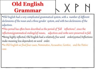 Old English
Grammar
•Old English had a very complicated grammatical system, with a number of different
declensions of the noun and a three gender system, and with two declensions of the
adjectives.
•This period has often been described as the period of “full inflections”, since the
inflections(grammatical endings)of nouns, adjectives and verbs were preserved in full.
•Being highly inflected, Old English had a relatively free word order(syntax).Inflections
make meaning less dependent on word order.
•In Old English we find four cases, Nominative, Accusative, Gentive, and the Dative
case.
 