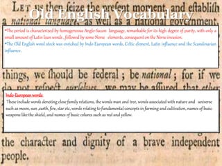 Old English Vocabulary
•The period is characterized by homogeneous Anglo-Saxon language, remarkable for its high degree of purity, with only a
small amount of Latin loan words , followed by some Norse elements, consequent on the Norse invasion.
•The Old English word stock was enriched by Indo-European words, Celtic element, Latin influence and the Scandinavian
influence.
Indo-European words:
These include words denoting close family relations, the words man and tree, words associated with nature and universe
such as moon, sun ,earth, fire, star etc, words relating to fundamental concepts in farming and cultivation, names of basic
weapons like the shield, and names of basic colures such as red and yellow.
 
