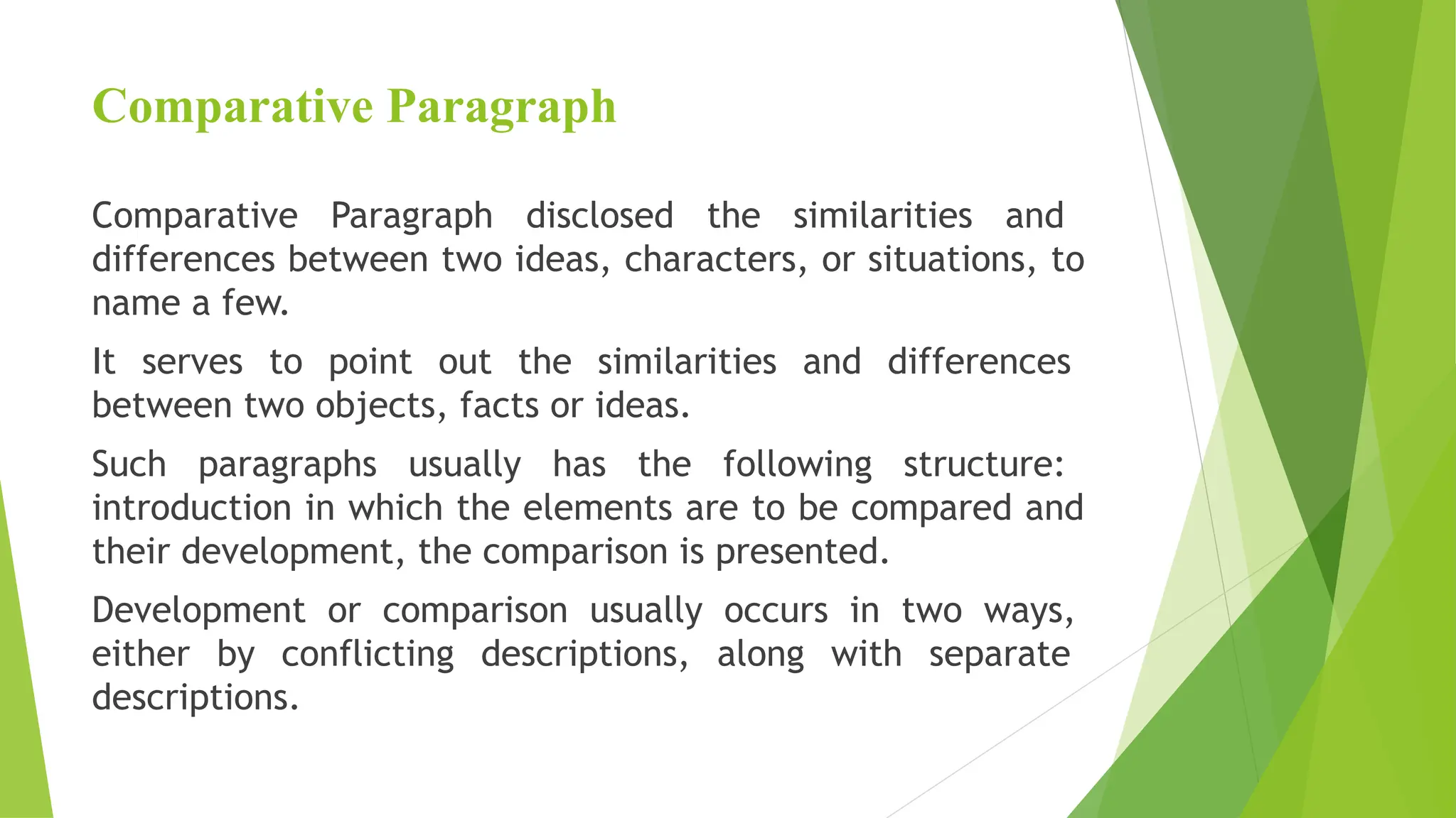 Comparative Paragraph
Comparative Paragraph disclosed the similarities and
differences between two ideas, characters, or situations, to
name a few.
It serves to point out the similarities and differences
between two objects, facts or ideas.
Such paragraphs usually has the following structure:
introduction in which the elements are to be compared and
their development, the comparison is presented.
Development or comparison usually occurs in two ways,
either by conflicting descriptions, along with separate
descriptions.
 