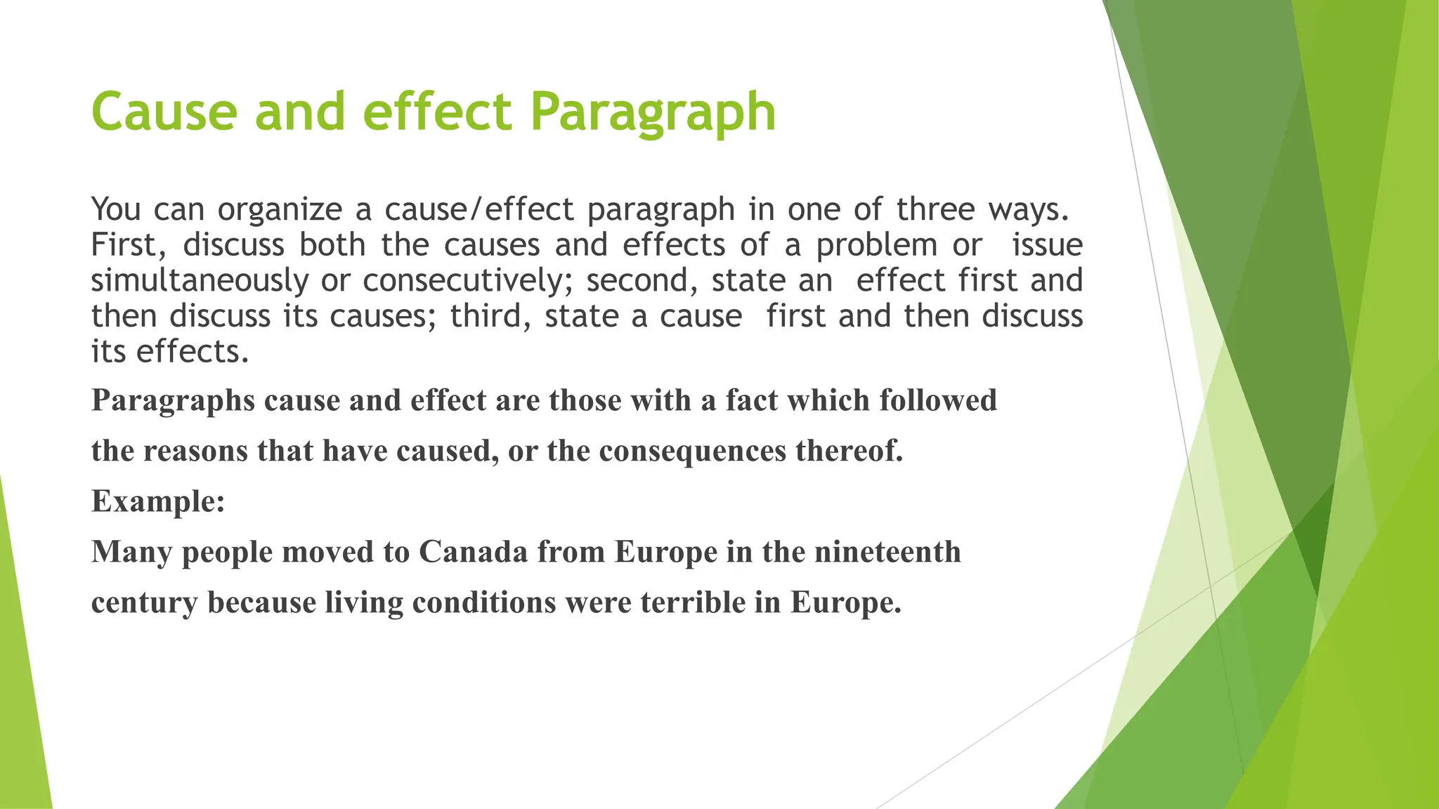 Cause and effect Paragraph
You can organize a cause/effect paragraph in one of three ways.
First, discuss both the causes and effects of a problem or issue
simultaneously or consecutively; second, state an effect first and
then discuss its causes; third, state a cause first and then discuss
its effects.
Paragraphs cause and effect are those with a fact which followed
the reasons that have caused, or the consequences thereof.
Example:
Many people moved to Canada from Europe in the nineteenth
century because living conditions were terrible in Europe.
 