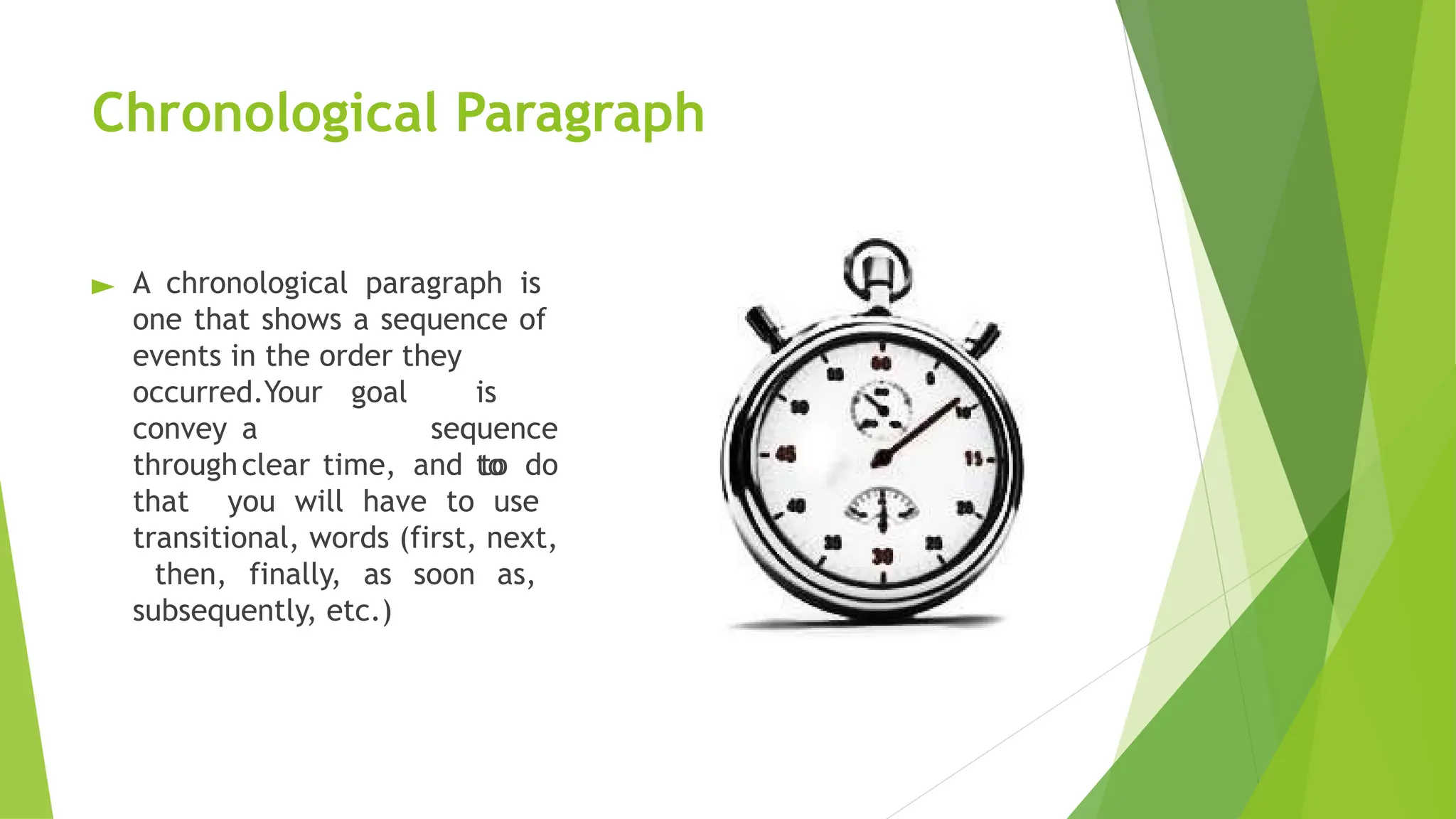 Chronological Paragraph
► A chronological paragraph is
one that shows a sequence of
events in the order they
is
to
occurred.Your goal
convey a
clear
sequence
through time, and to do
that you will have to use
transitional, words (first, next,
then, finally, as soon as,
subsequently, etc.)
 