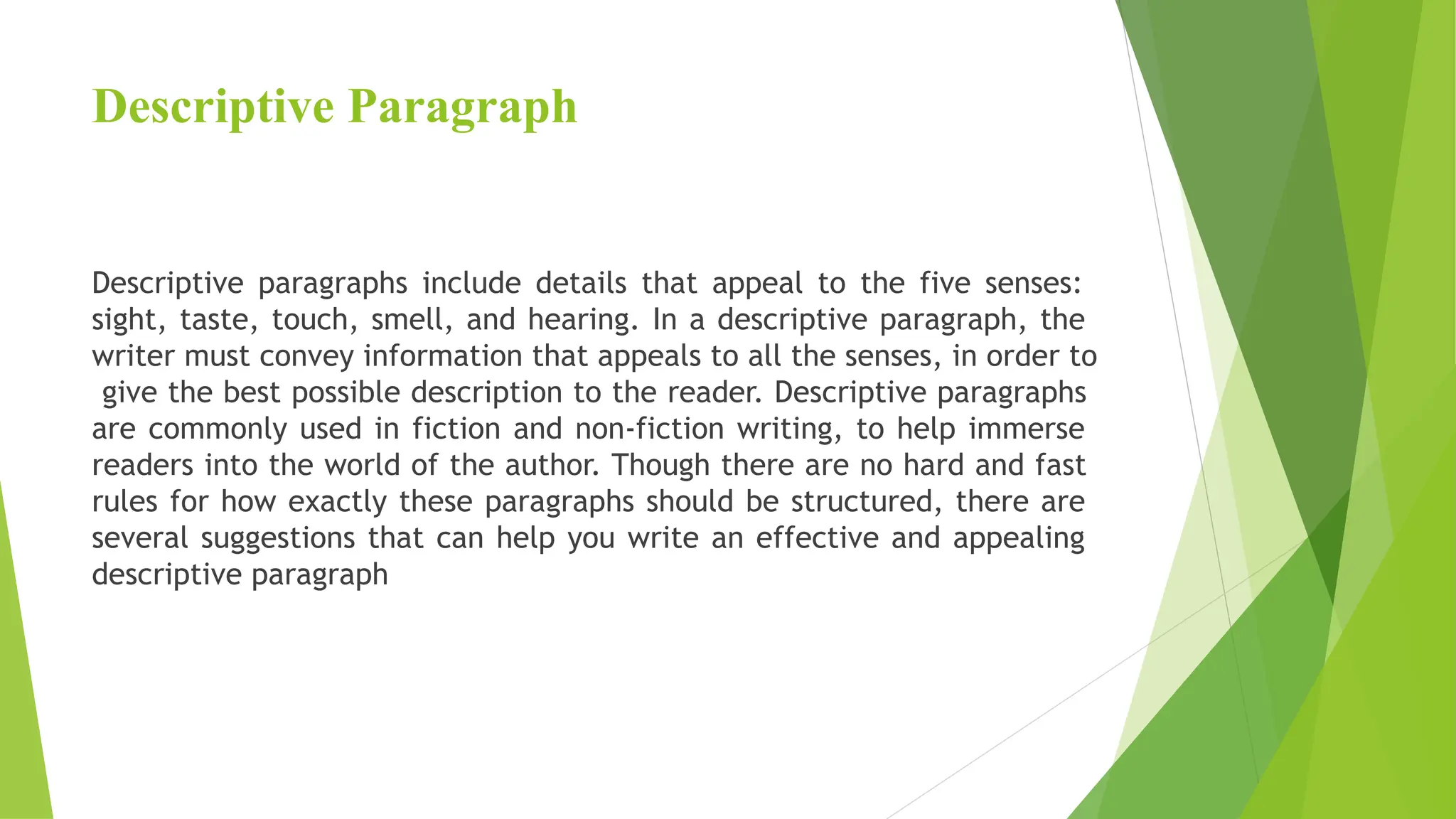 Descriptive Paragraph
Descriptive paragraphs include details that appeal to the five senses:
sight, taste, touch, smell, and hearing. In a descriptive paragraph, the
writer must convey information that appeals to all the senses, in order to
give the best possible description to the reader. Descriptive paragraphs
are commonly used in fiction and non-fiction writing, to help immerse
readers into the world of the author. Though there are no hard and fast
rules for how exactly these paragraphs should be structured, there are
several suggestions that can help you write an effective and appealing
descriptive paragraph
 