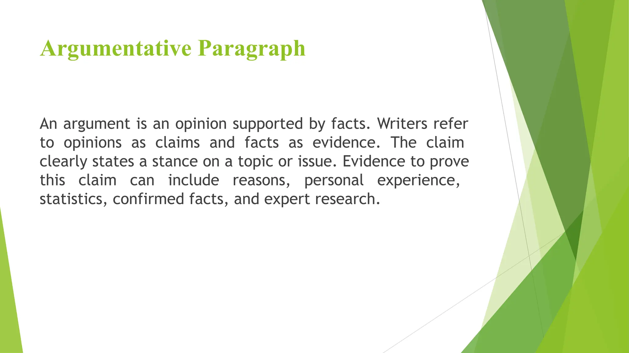 Argumentative Paragraph
An argument is an opinion supported by facts. Writers refer
to opinions as claims and facts as evidence. The claim
clearly states a stance on a topic or issue. Evidence to prove
this claim can include reasons, personal experience,
statistics, confirmed facts, and expert research.
 