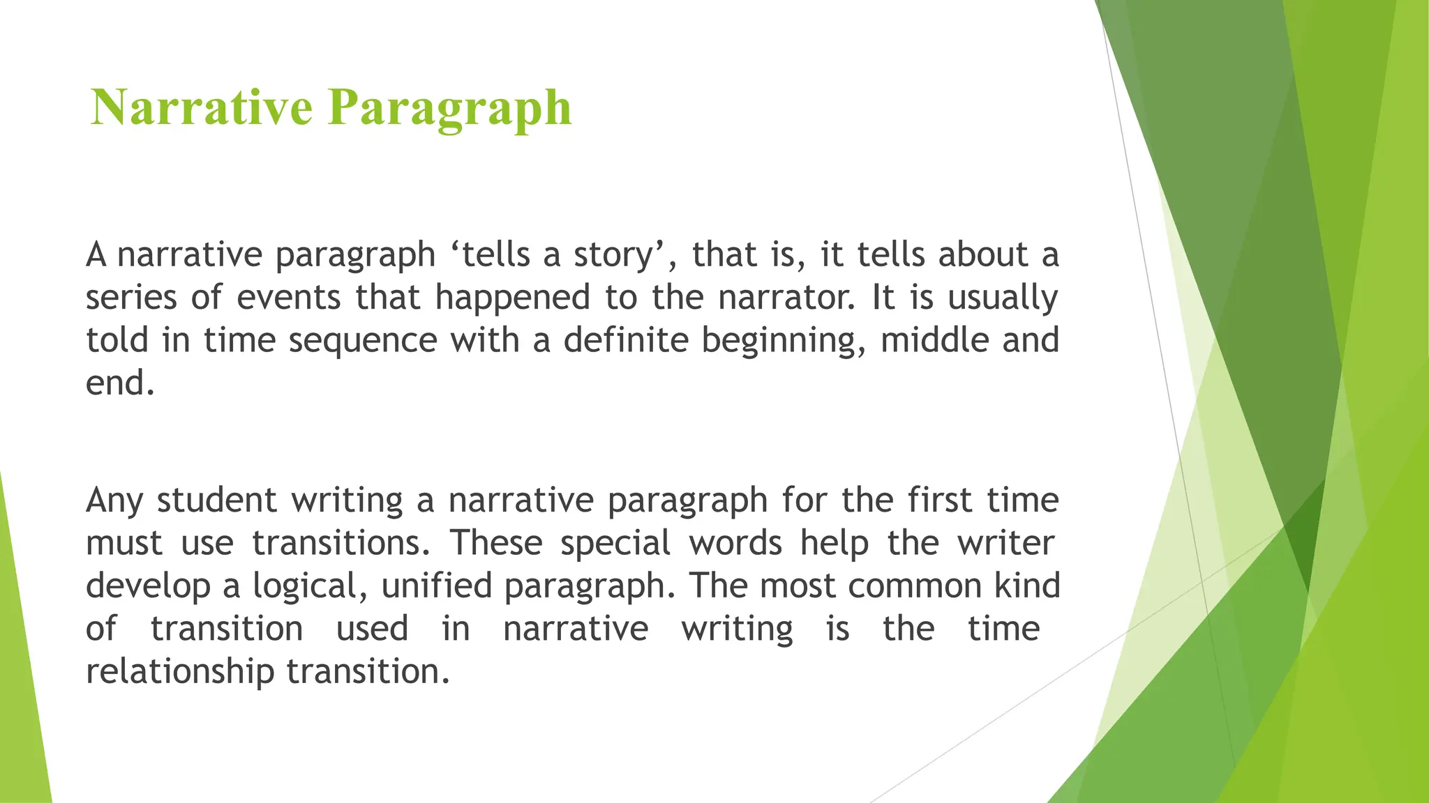 Narrative Paragraph
A narrative paragraph ‘tells a story’, that is, it tells about a
series of events that happened to the narrator. It is usually
told in time sequence with a definite beginning, middle and
end.
Any student writing a narrative paragraph for the first time
must use transitions. These special words help the writer
develop a logical, unified paragraph. The most common kind
of transition used in narrative writing is the time
relationship transition.
 