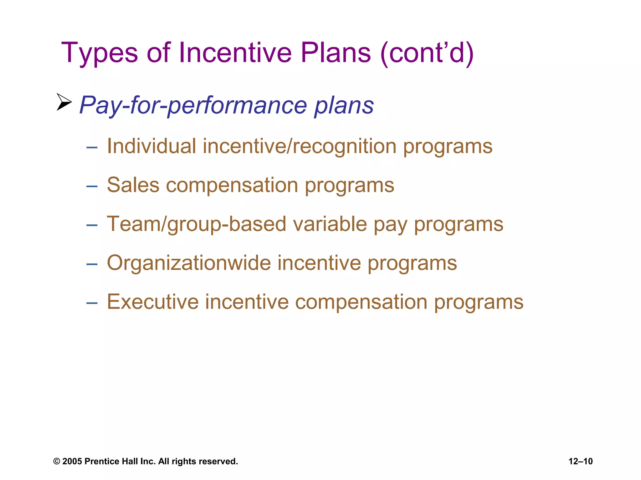 © 2005 Prentice Hall Inc. All rights reserved. 12–10
Types of Incentive Plans (cont’d)
 Pay-for-performance plans
– Individual incentive/recognition programs
– Sales compensation programs
– Team/group-based variable pay programs
– Organizationwide incentive programs
– Executive incentive compensation programs
 