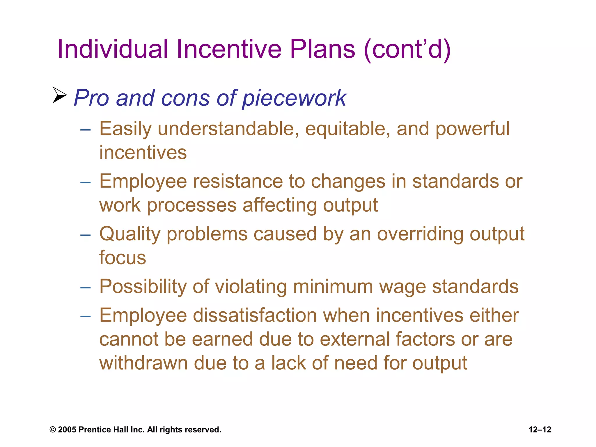 © 2005 Prentice Hall Inc. All rights reserved. 12–12
Individual Incentive Plans (cont’d)
 Pro and cons of piecework
– Easily understandable, equitable, and powerful
incentives
– Employee resistance to changes in standards or
work processes affecting output
– Quality problems caused by an overriding output
focus
– Possibility of violating minimum wage standards
– Employee dissatisfaction when incentives either
cannot be earned due to external factors or are
withdrawn due to a lack of need for output
 
