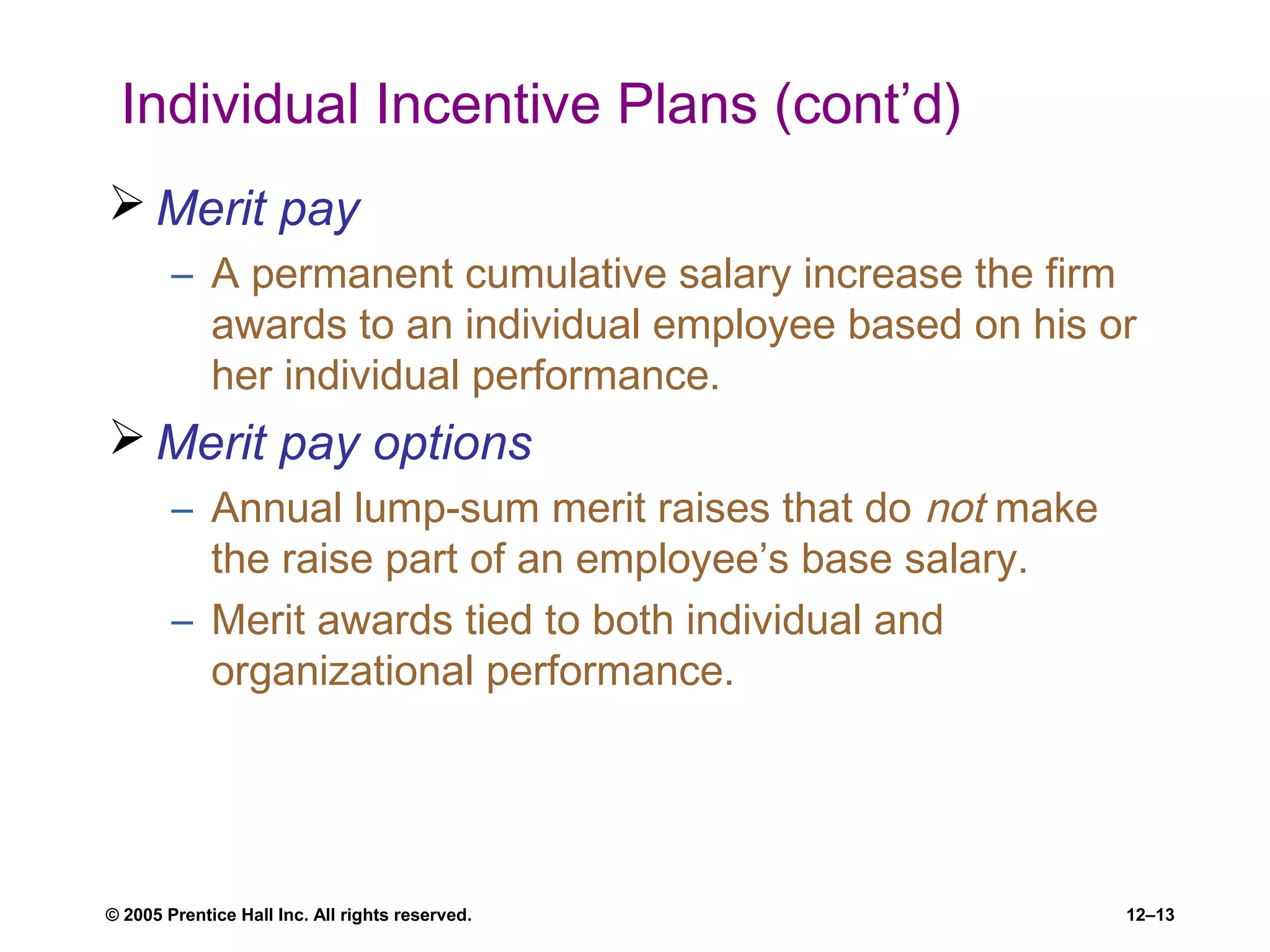 © 2005 Prentice Hall Inc. All rights reserved. 12–13
Individual Incentive Plans (cont’d)
 Merit pay
– A permanent cumulative salary increase the firm
awards to an individual employee based on his or
her individual performance.
 Merit pay options
– Annual lump-sum merit raises that do not make
the raise part of an employee’s base salary.
– Merit awards tied to both individual and
organizational performance.
 