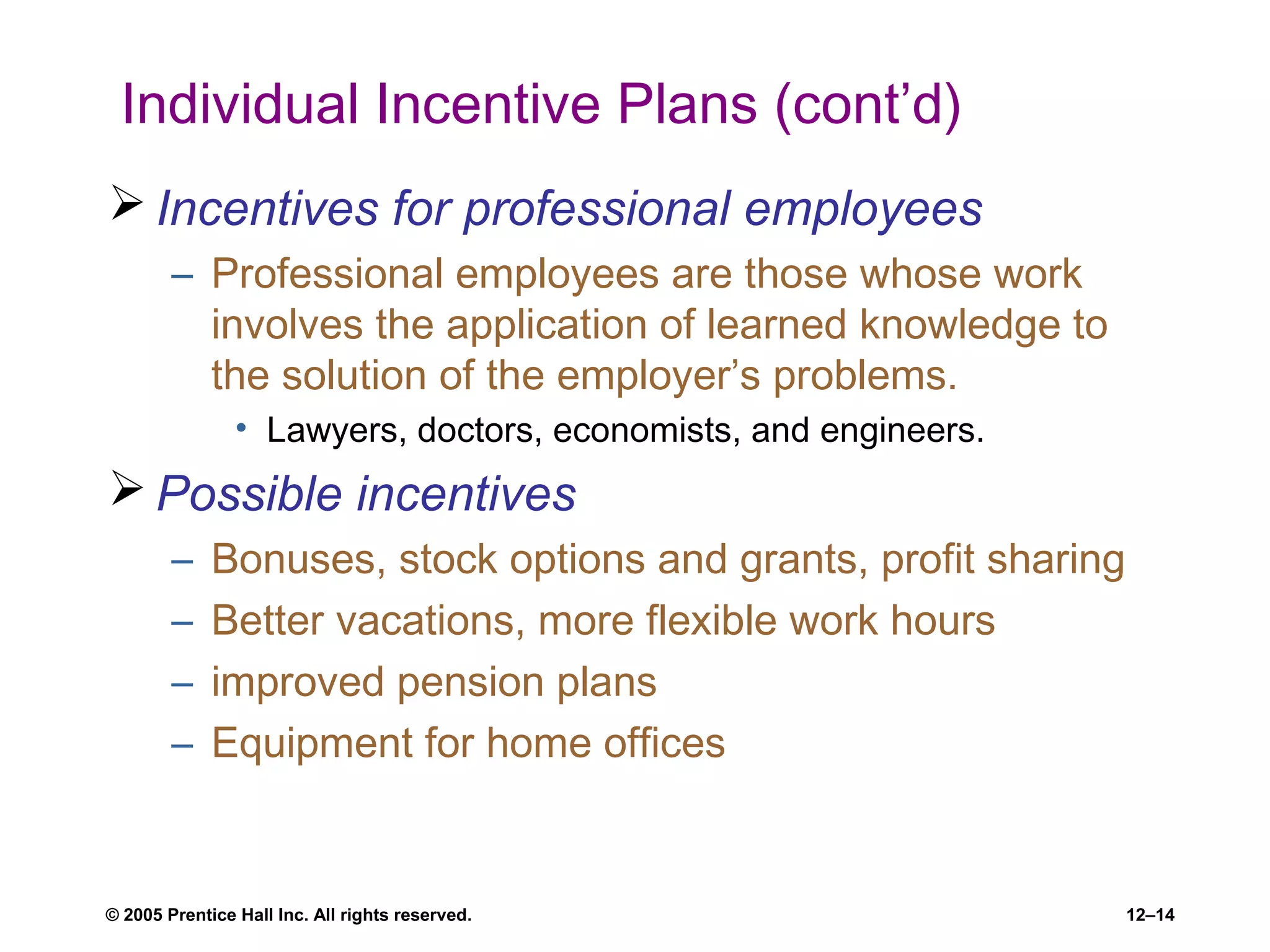 © 2005 Prentice Hall Inc. All rights reserved. 12–14
Individual Incentive Plans (cont’d)
 Incentives for professional employees
– Professional employees are those whose work
involves the application of learned knowledge to
the solution of the employer’s problems.
• Lawyers, doctors, economists, and engineers.
 Possible incentives
– Bonuses, stock options and grants, profit sharing
– Better vacations, more flexible work hours
– improved pension plans
– Equipment for home offices
 