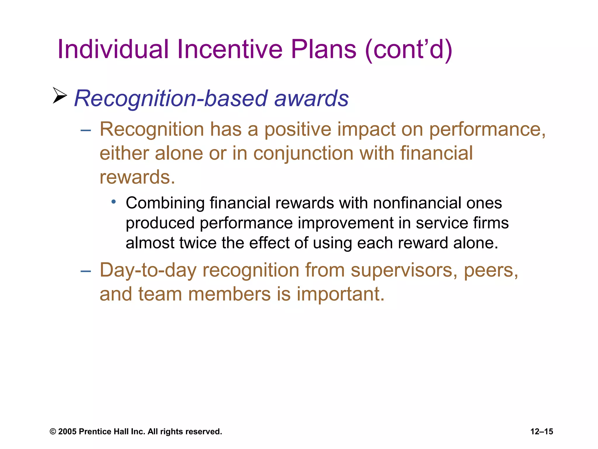 © 2005 Prentice Hall Inc. All rights reserved. 12–15
Individual Incentive Plans (cont’d)
 Recognition-based awards
– Recognition has a positive impact on performance,
either alone or in conjunction with financial
rewards.
• Combining financial rewards with nonfinancial ones
produced performance improvement in service firms
almost twice the effect of using each reward alone.
– Day-to-day recognition from supervisors, peers,
and team members is important.
 