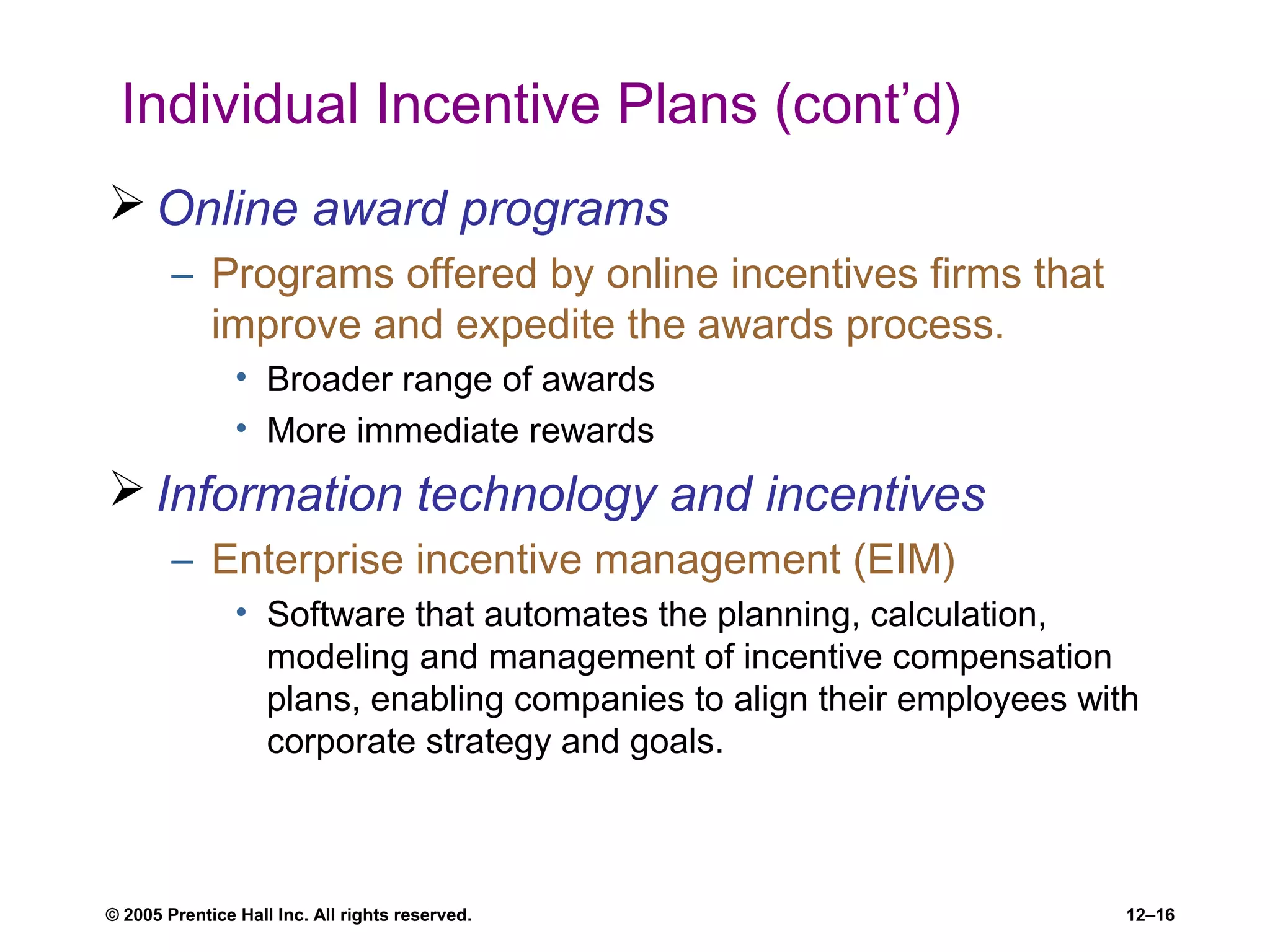 © 2005 Prentice Hall Inc. All rights reserved. 12–16
Individual Incentive Plans (cont’d)
 Online award programs
– Programs offered by online incentives firms that
improve and expedite the awards process.
• Broader range of awards
• More immediate rewards
 Information technology and incentives
– Enterprise incentive management (EIM)
• Software that automates the planning, calculation,
modeling and management of incentive compensation
plans, enabling companies to align their employees with
corporate strategy and goals.
 