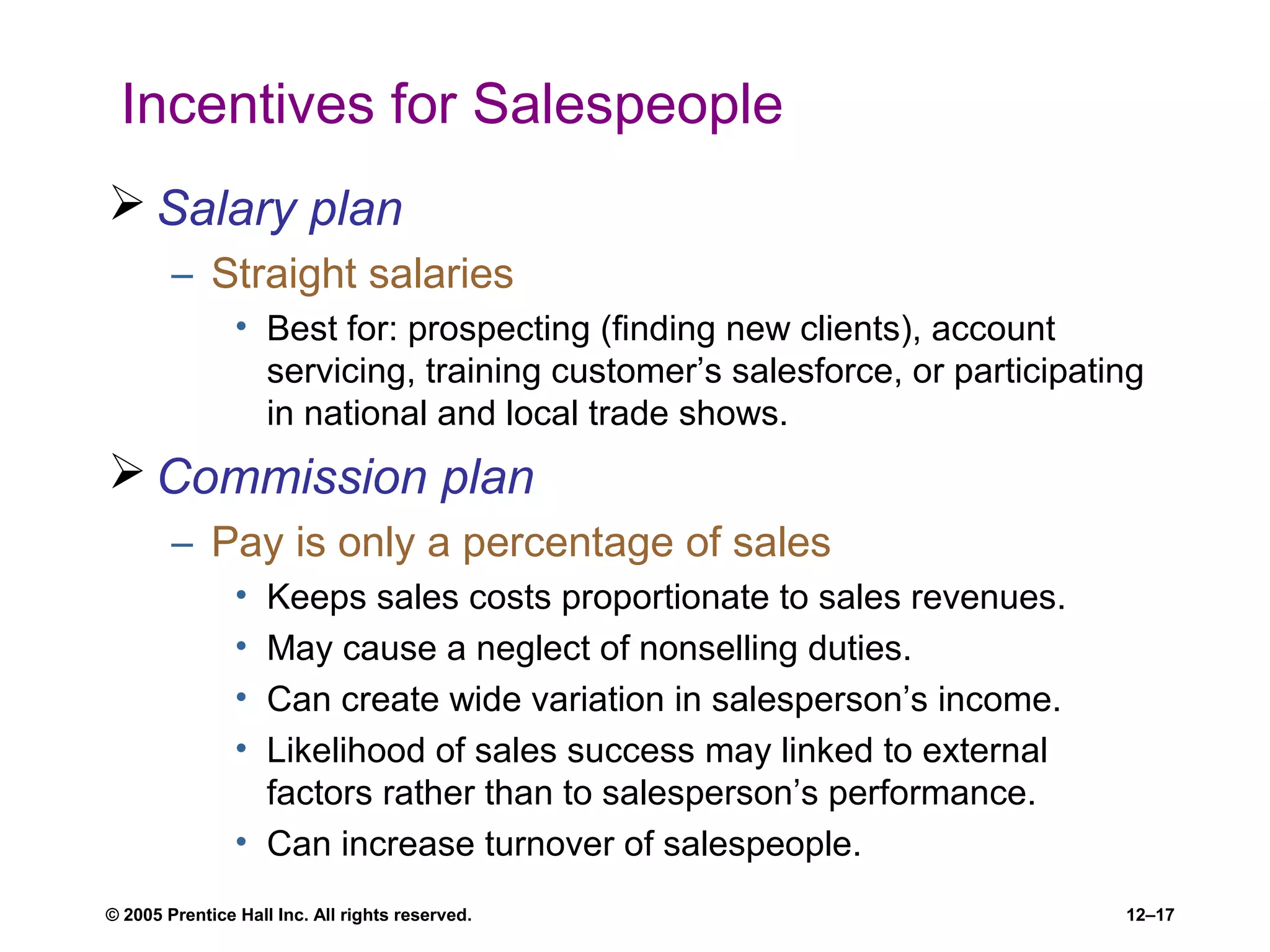 © 2005 Prentice Hall Inc. All rights reserved. 12–17
Incentives for Salespeople
 Salary plan
– Straight salaries
• Best for: prospecting (finding new clients), account
servicing, training customer’s salesforce, or participating
in national and local trade shows.
 Commission plan
– Pay is only a percentage of sales
• Keeps sales costs proportionate to sales revenues.
• May cause a neglect of nonselling duties.
• Can create wide variation in salesperson’s income.
• Likelihood of sales success may linked to external
factors rather than to salesperson’s performance.
• Can increase turnover of salespeople.
 