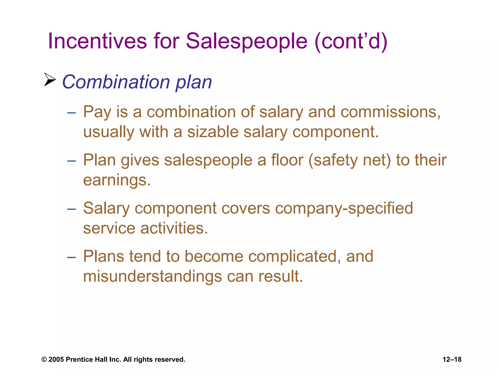 © 2005 Prentice Hall Inc. All rights reserved. 12–18
Incentives for Salespeople (cont’d)
 Combination plan
– Pay is a combination of salary and commissions,
usually with a sizable salary component.
– Plan gives salespeople a floor (safety net) to their
earnings.
– Salary component covers company-specified
service activities.
– Plans tend to become complicated, and
misunderstandings can result.
 
