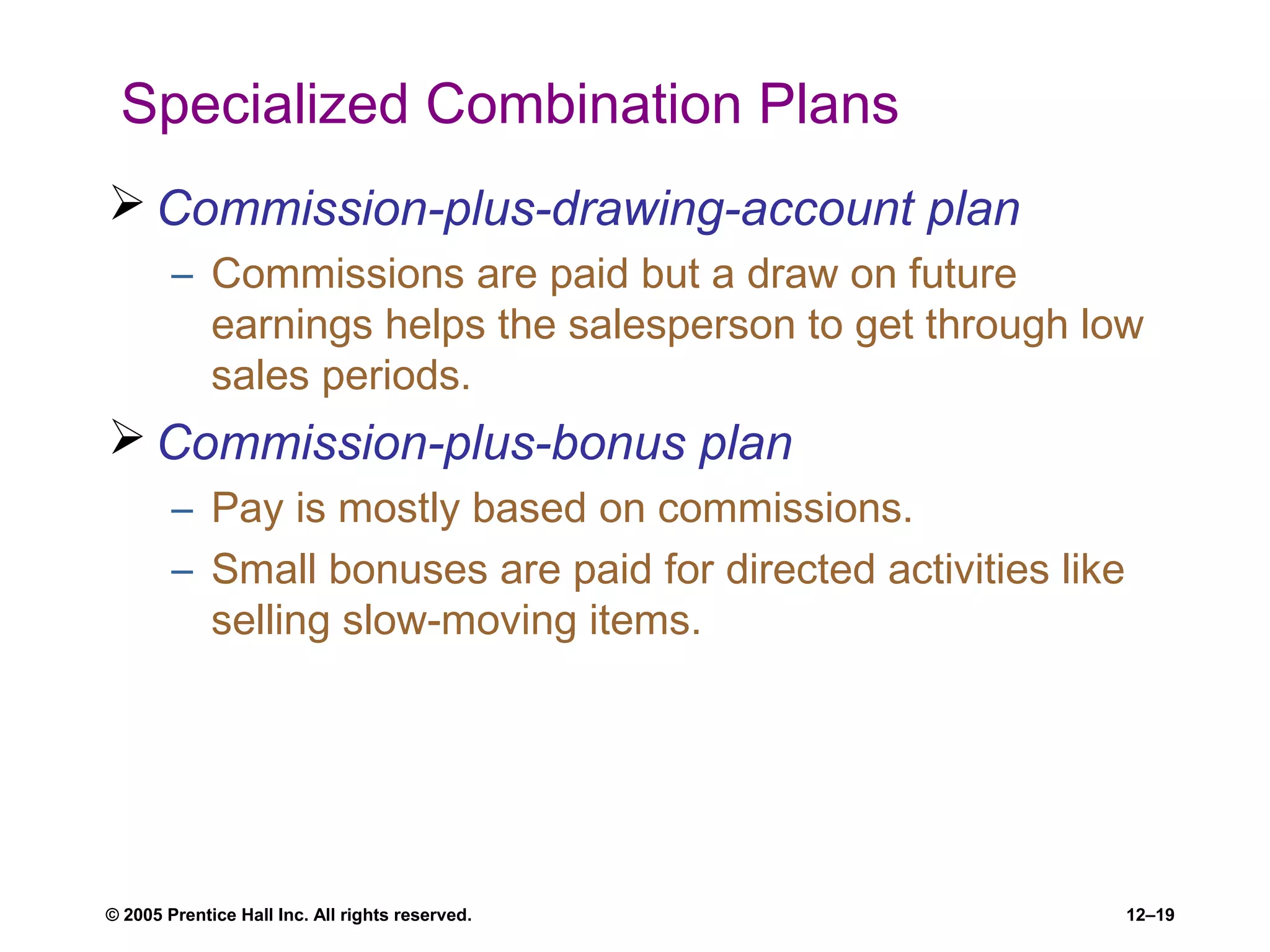 © 2005 Prentice Hall Inc. All rights reserved. 12–19
Specialized Combination Plans
 Commission-plus-drawing-account plan
– Commissions are paid but a draw on future
earnings helps the salesperson to get through low
sales periods.
 Commission-plus-bonus plan
– Pay is mostly based on commissions.
– Small bonuses are paid for directed activities like
selling slow-moving items.
 