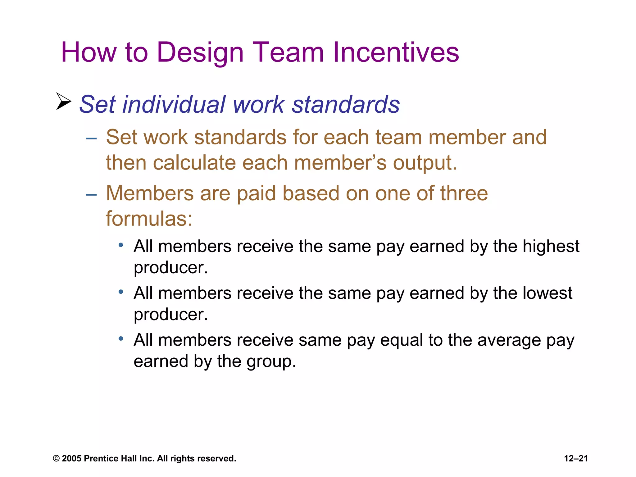 © 2005 Prentice Hall Inc. All rights reserved. 12–21
How to Design Team Incentives
 Set individual work standards
– Set work standards for each team member and
then calculate each member’s output.
– Members are paid based on one of three
formulas:
• All members receive the same pay earned by the highest
producer.
• All members receive the same pay earned by the lowest
producer.
• All members receive same pay equal to the average pay
earned by the group.
 