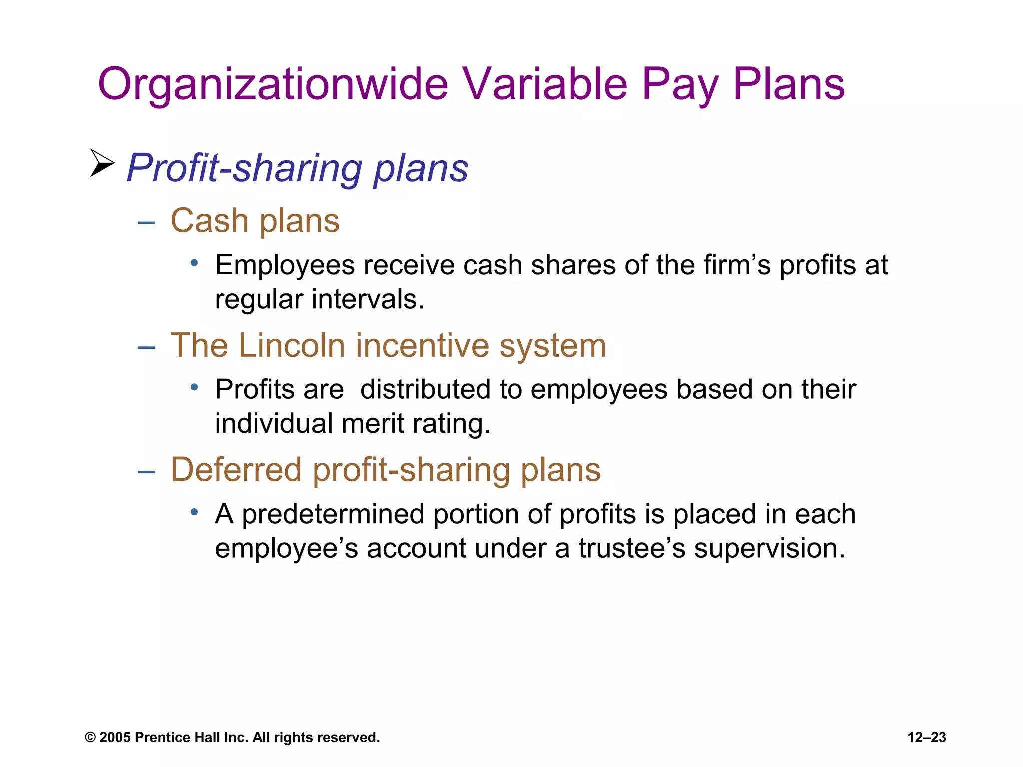 © 2005 Prentice Hall Inc. All rights reserved. 12–23
Organizationwide Variable Pay Plans
 Profit-sharing plans
– Cash plans
• Employees receive cash shares of the firm’s profits at
regular intervals.
– The Lincoln incentive system
• Profits are distributed to employees based on their
individual merit rating.
– Deferred profit-sharing plans
• A predetermined portion of profits is placed in each
employee’s account under a trustee’s supervision.
 