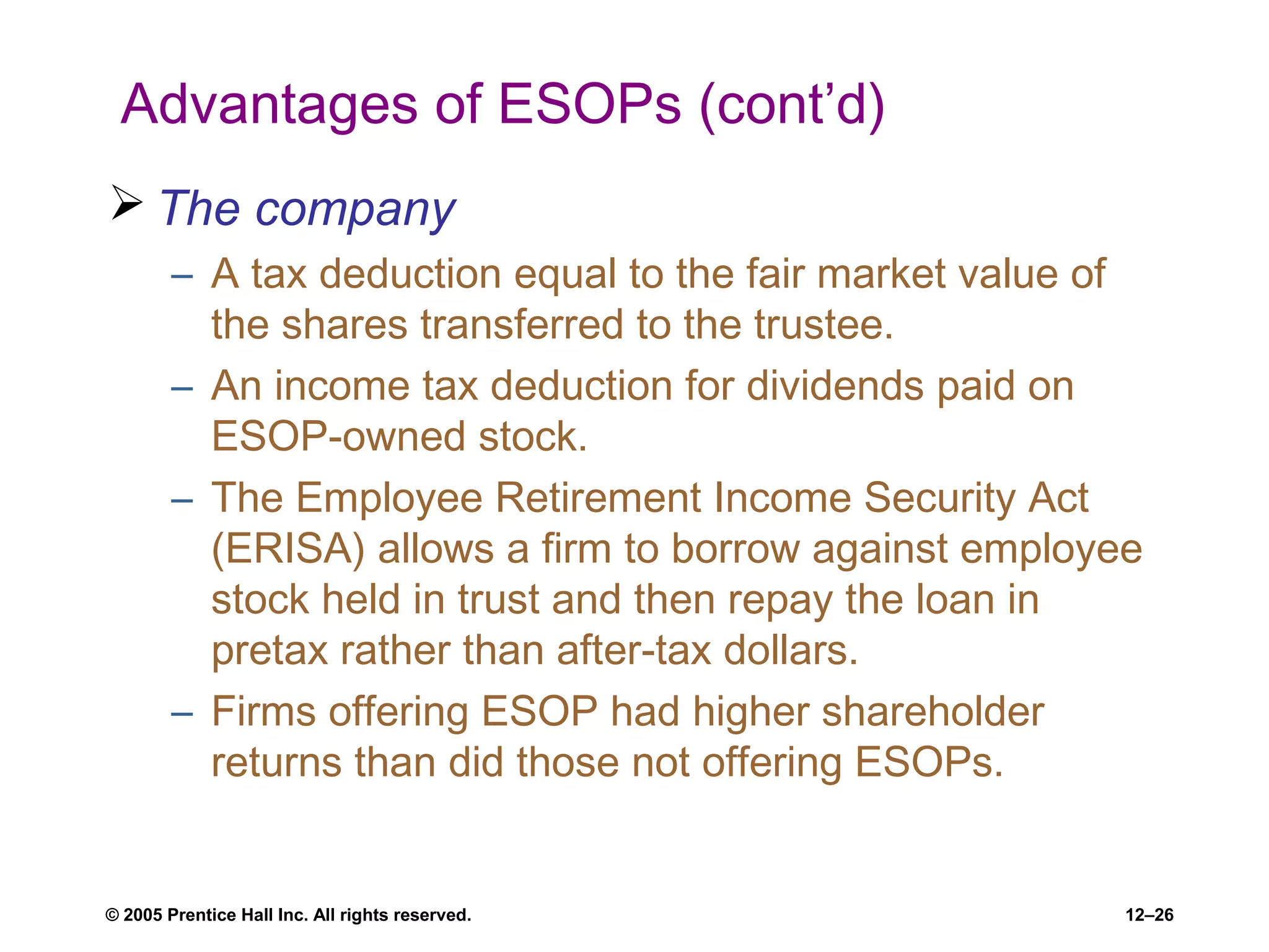 © 2005 Prentice Hall Inc. All rights reserved. 12–26
Advantages of ESOPs (cont’d)
 The company
– A tax deduction equal to the fair market value of
the shares transferred to the trustee.
– An income tax deduction for dividends paid on
ESOP-owned stock.
– The Employee Retirement Income Security Act
(ERISA) allows a firm to borrow against employee
stock held in trust and then repay the loan in
pretax rather than after-tax dollars.
– Firms offering ESOP had higher shareholder
returns than did those not offering ESOPs.
 