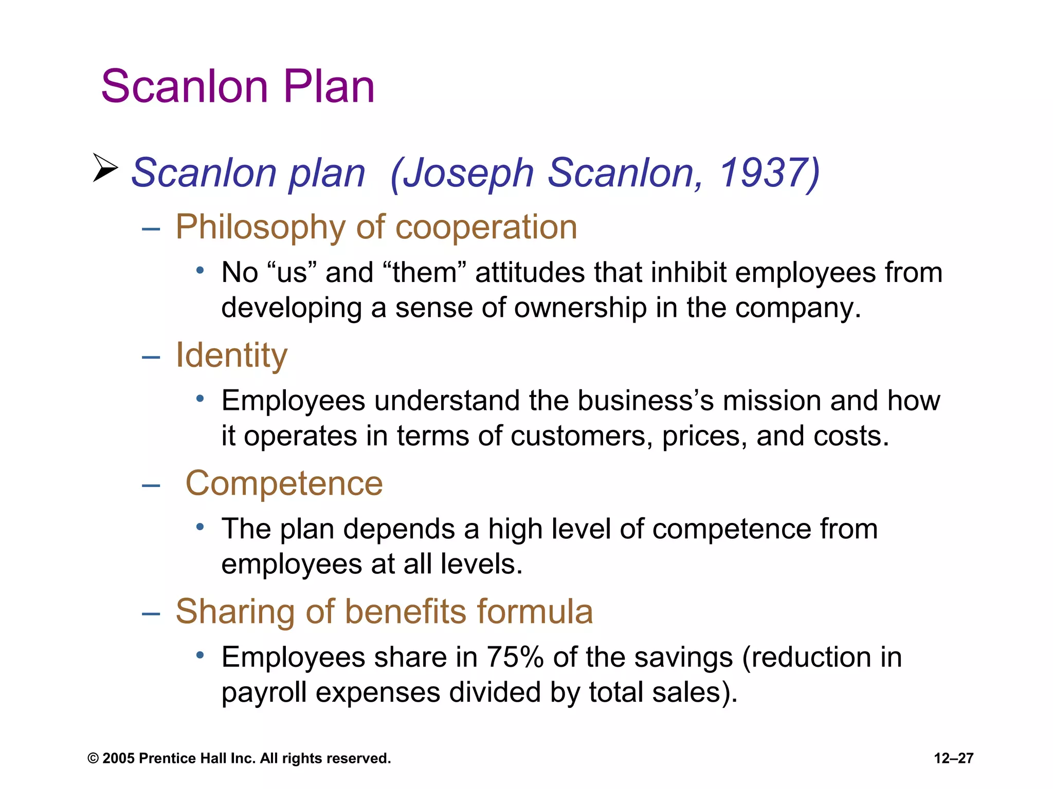 © 2005 Prentice Hall Inc. All rights reserved. 12–27
Scanlon Plan
 Scanlon plan (Joseph Scanlon, 1937)
– Philosophy of cooperation
• No “us” and “them” attitudes that inhibit employees from
developing a sense of ownership in the company.
– Identity
• Employees understand the business’s mission and how
it operates in terms of customers, prices, and costs.
– Competence
• The plan depends a high level of competence from
employees at all levels.
– Sharing of benefits formula
• Employees share in 75% of the savings (reduction in
payroll expenses divided by total sales).
 
