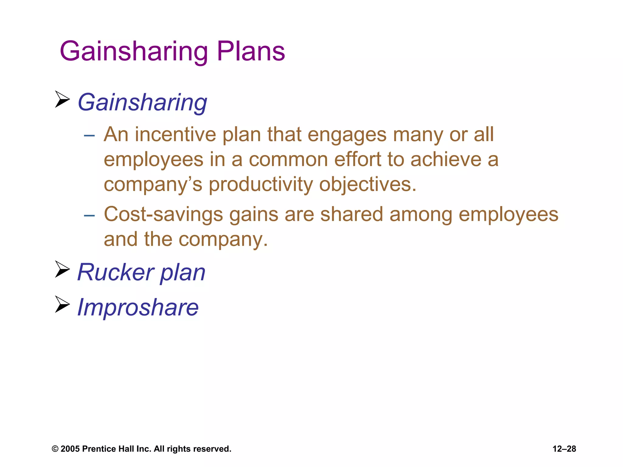 © 2005 Prentice Hall Inc. All rights reserved. 12–28
Gainsharing Plans
 Gainsharing
– An incentive plan that engages many or all
employees in a common effort to achieve a
company’s productivity objectives.
– Cost-savings gains are shared among employees
and the company.
 Rucker plan
 Improshare
 
