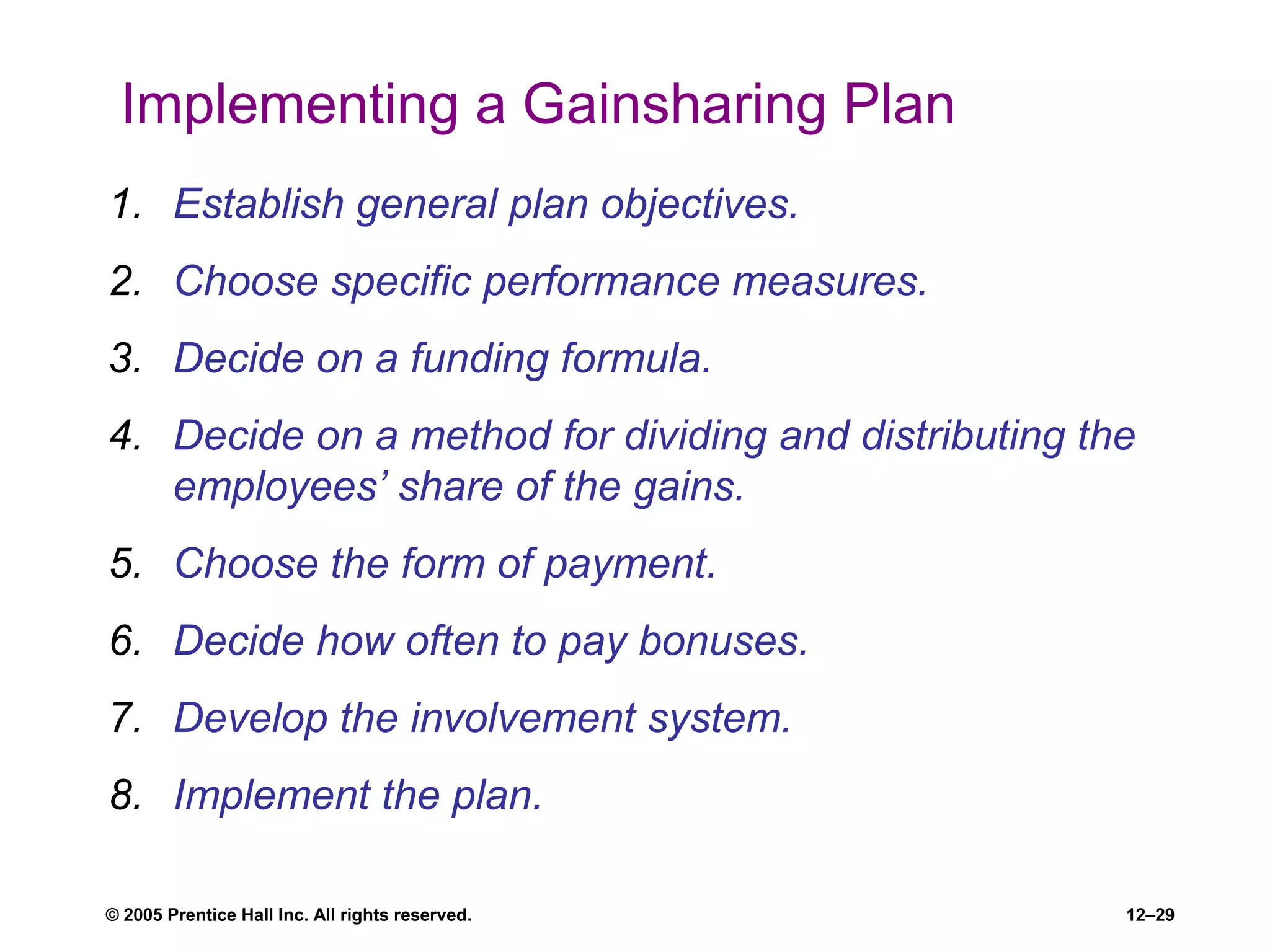 © 2005 Prentice Hall Inc. All rights reserved. 12–29
Implementing a Gainsharing Plan
1. Establish general plan objectives.
2. Choose specific performance measures.
3. Decide on a funding formula.
4. Decide on a method for dividing and distributing the
employees’ share of the gains.
5. Choose the form of payment.
6. Decide how often to pay bonuses.
7. Develop the involvement system.
8. Implement the plan.
 
