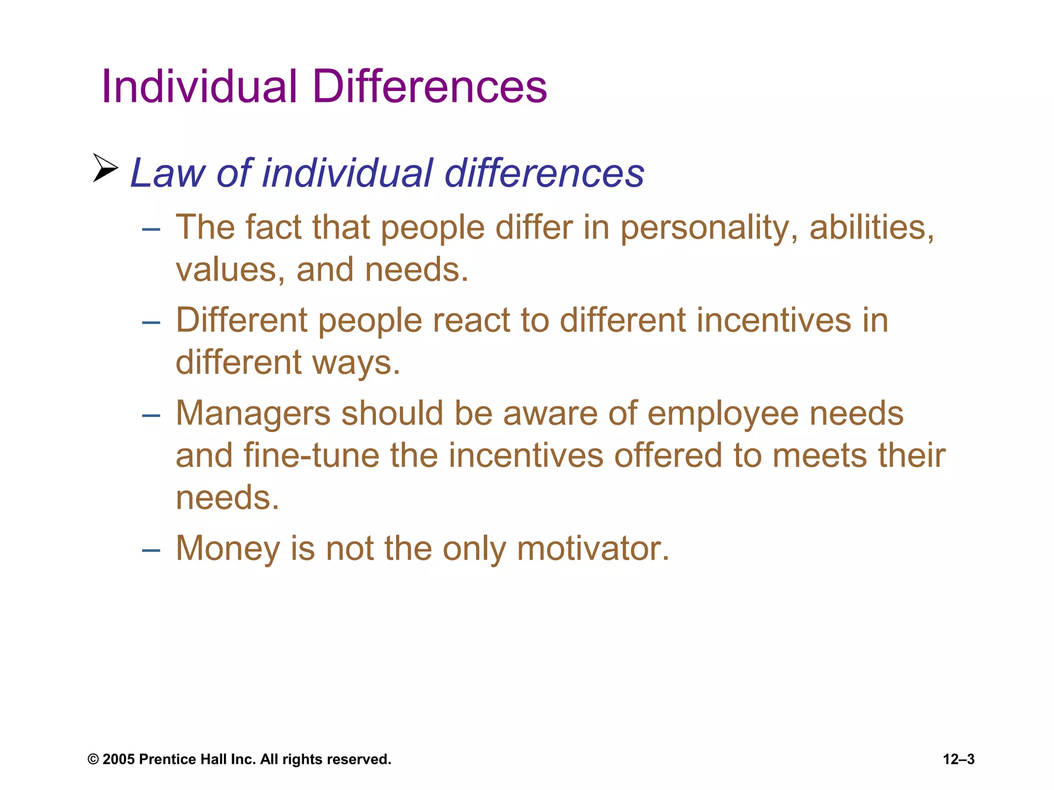 © 2005 Prentice Hall Inc. All rights reserved. 12–3
Individual Differences
 Law of individual differences
– The fact that people differ in personality, abilities,
values, and needs.
– Different people react to different incentives in
different ways.
– Managers should be aware of employee needs
and fine-tune the incentives offered to meets their
needs.
– Money is not the only motivator.
 