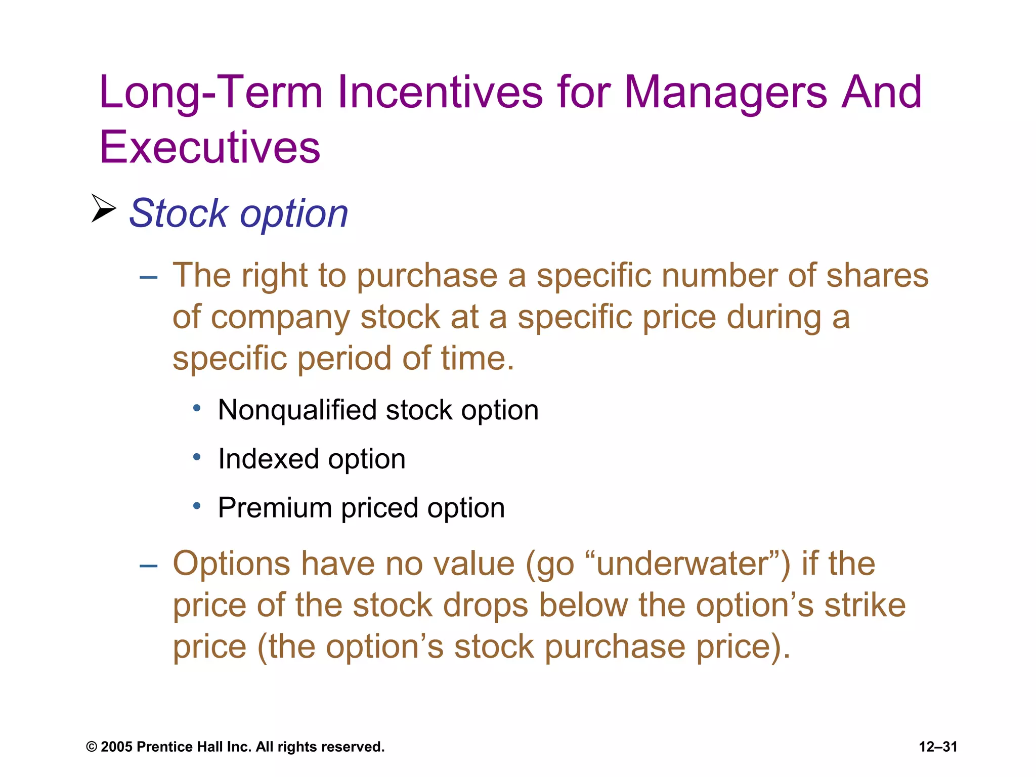 © 2005 Prentice Hall Inc. All rights reserved. 12–31
Long-Term Incentives for Managers And
Executives
 Stock option
– The right to purchase a specific number of shares
of company stock at a specific price during a
specific period of time.
• Nonqualified stock option
• Indexed option
• Premium priced option
– Options have no value (go “underwater”) if the
price of the stock drops below the option’s strike
price (the option’s stock purchase price).
 