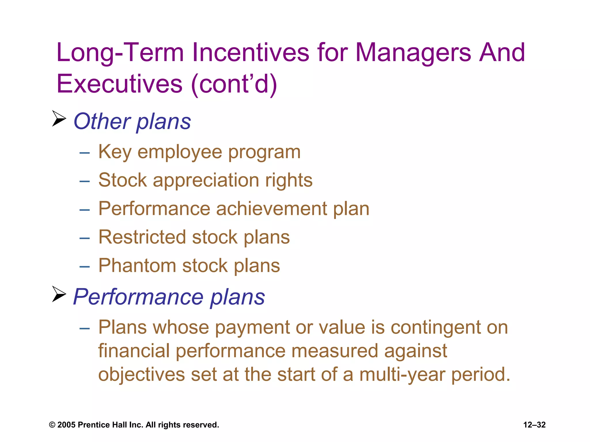 © 2005 Prentice Hall Inc. All rights reserved. 12–32
Long-Term Incentives for Managers And
Executives (cont’d)
 Other plans
– Key employee program
– Stock appreciation rights
– Performance achievement plan
– Restricted stock plans
– Phantom stock plans
 Performance plans
– Plans whose payment or value is contingent on
financial performance measured against
objectives set at the start of a multi-year period.
 