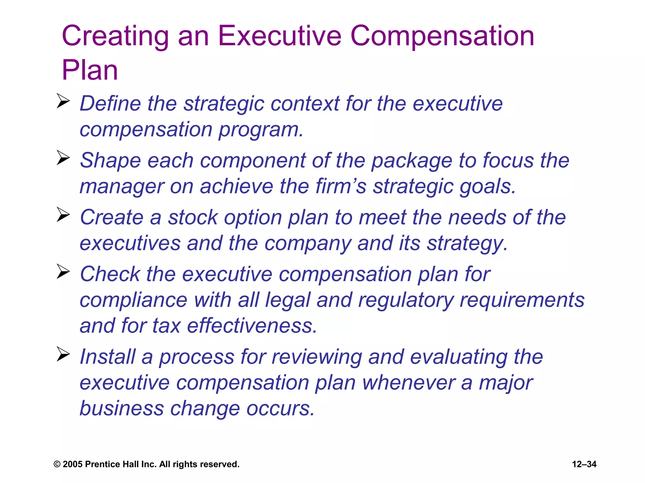 © 2005 Prentice Hall Inc. All rights reserved. 12–34
Creating an Executive Compensation
Plan
 Define the strategic context for the executive
compensation program.
 Shape each component of the package to focus the
manager on achieve the firm’s strategic goals.
 Create a stock option plan to meet the needs of the
executives and the company and its strategy.
 Check the executive compensation plan for
compliance with all legal and regulatory requirements
and for tax effectiveness.
 Install a process for reviewing and evaluating the
executive compensation plan whenever a major
business change occurs.
 