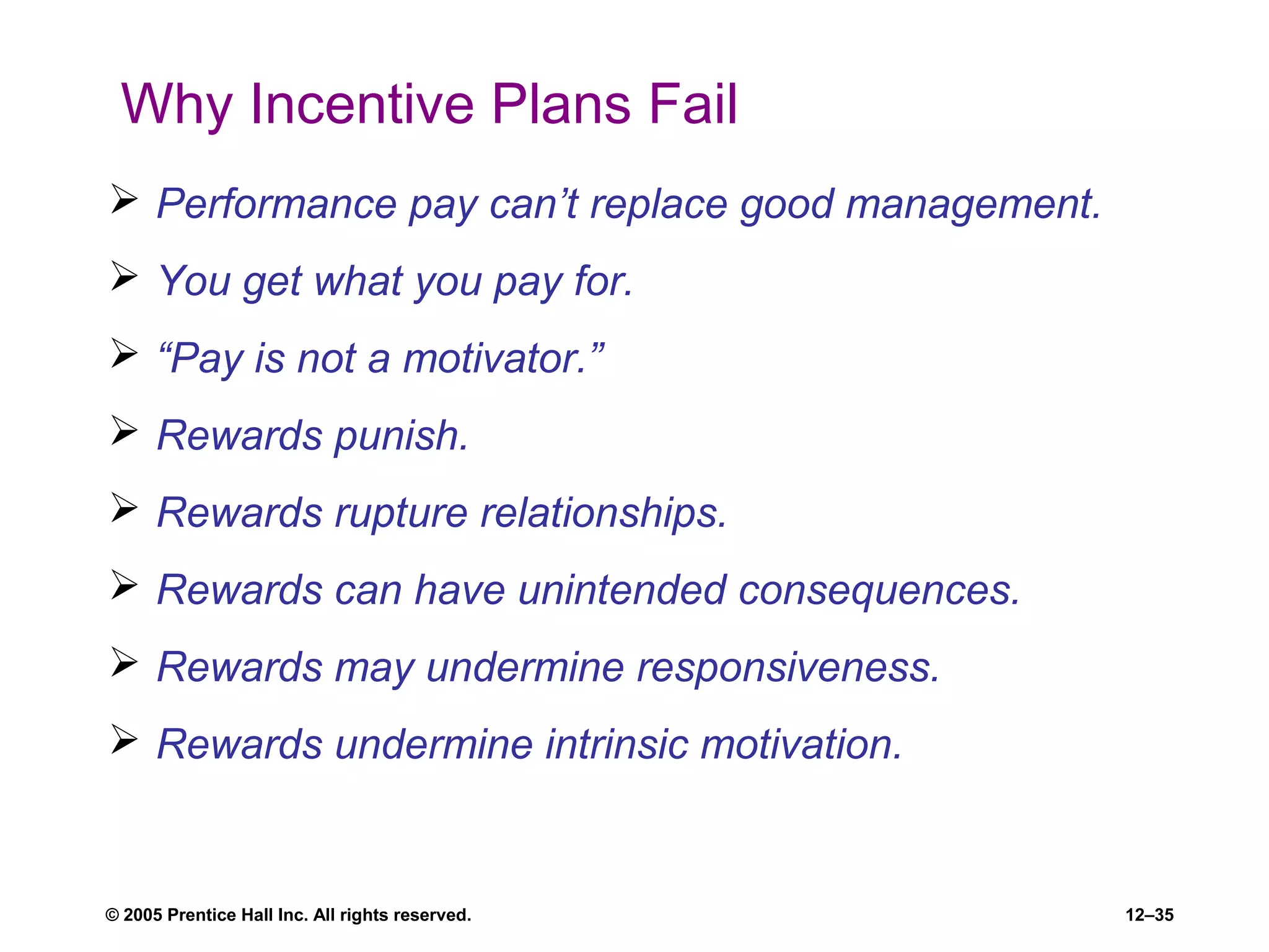 © 2005 Prentice Hall Inc. All rights reserved. 12–35
Why Incentive Plans Fail
 Performance pay can’t replace good management.
 You get what you pay for.
 “Pay is not a motivator.”
 Rewards punish.
 Rewards rupture relationships.
 Rewards can have unintended consequences.
 Rewards may undermine responsiveness.
 Rewards undermine intrinsic motivation.
 