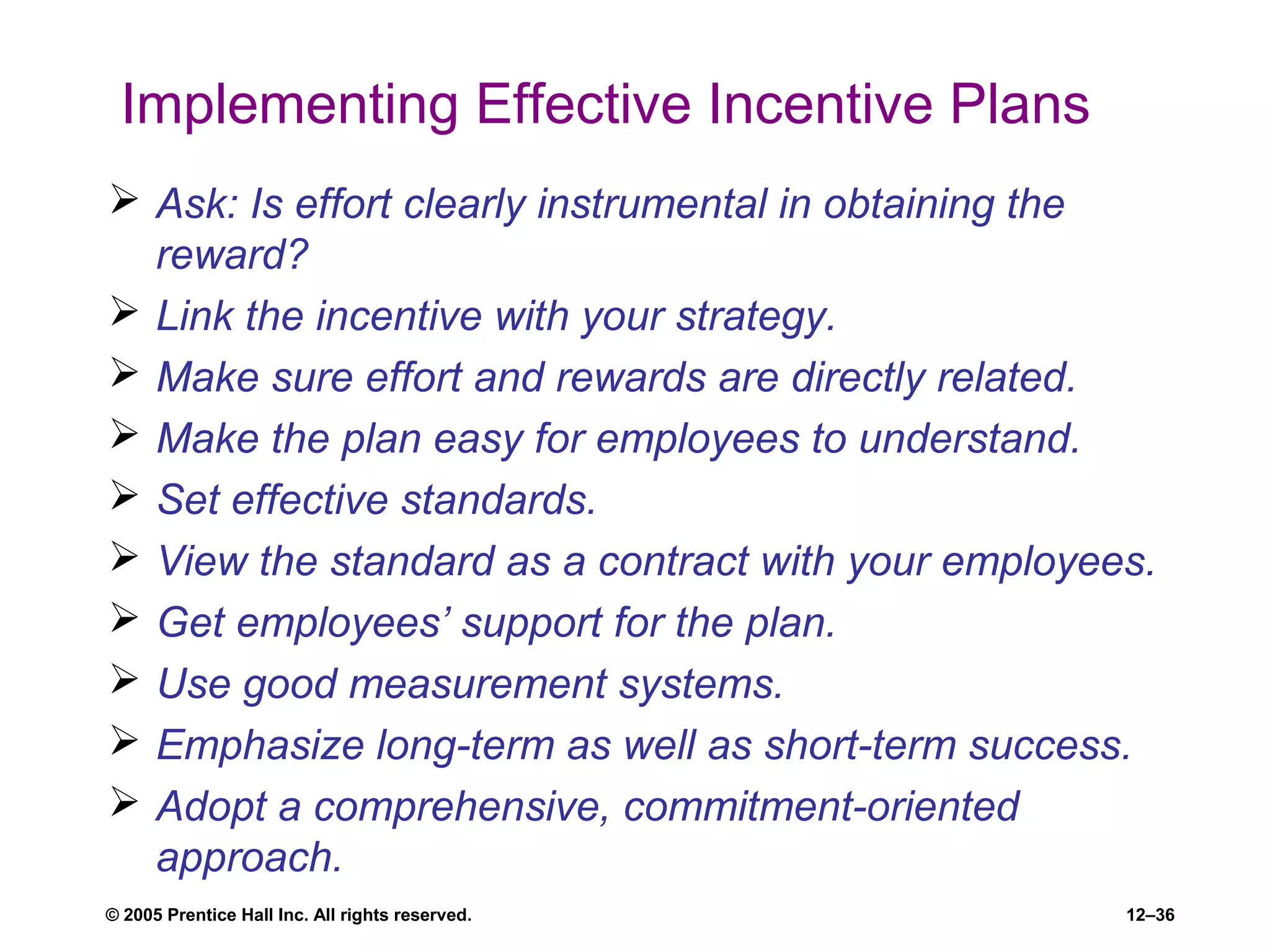 © 2005 Prentice Hall Inc. All rights reserved. 12–36
Implementing Effective Incentive Plans
 Ask: Is effort clearly instrumental in obtaining the
reward?
 Link the incentive with your strategy.
 Make sure effort and rewards are directly related.
 Make the plan easy for employees to understand.
 Set effective standards.
 View the standard as a contract with your employees.
 Get employees’ support for the plan.
 Use good measurement systems.
 Emphasize long-term as well as short-term success.
 Adopt a comprehensive, commitment-oriented
approach.
 