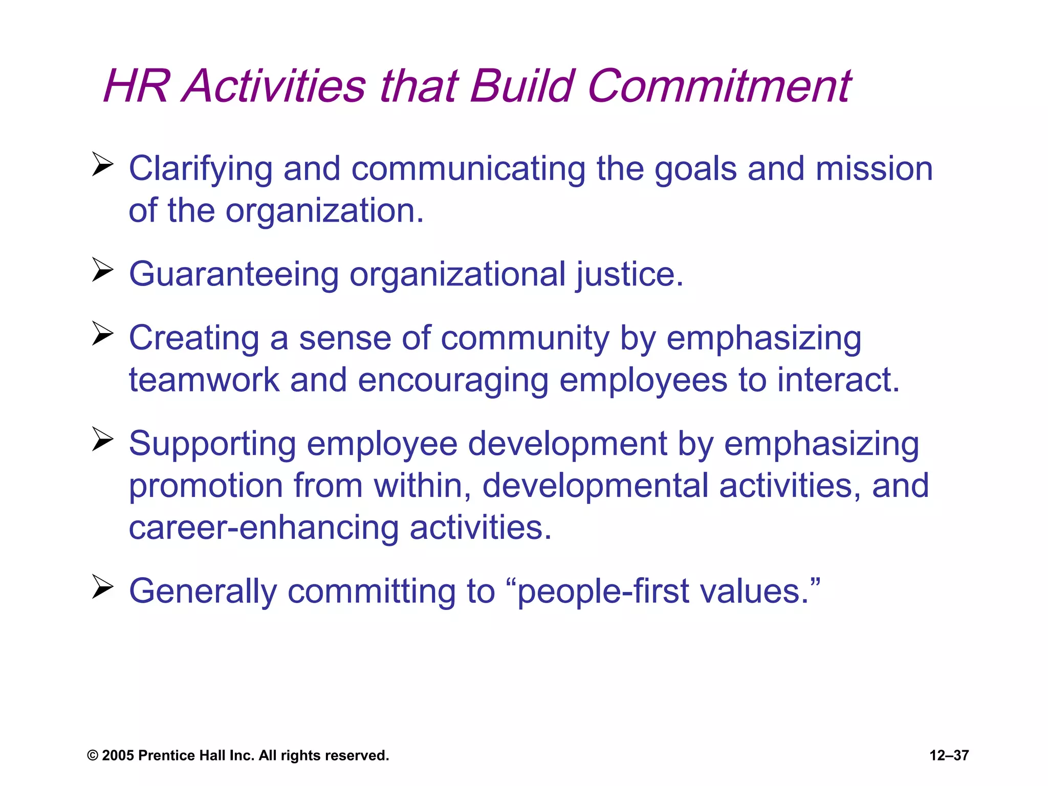 © 2005 Prentice Hall Inc. All rights reserved. 12–37
HR Activities that Build Commitment
 Clarifying and communicating the goals and mission
of the organization.
 Guaranteeing organizational justice.
 Creating a sense of community by emphasizing
teamwork and encouraging employees to interact.
 Supporting employee development by emphasizing
promotion from within, developmental activities, and
career-enhancing activities.
 Generally committing to “people-first values.”
 