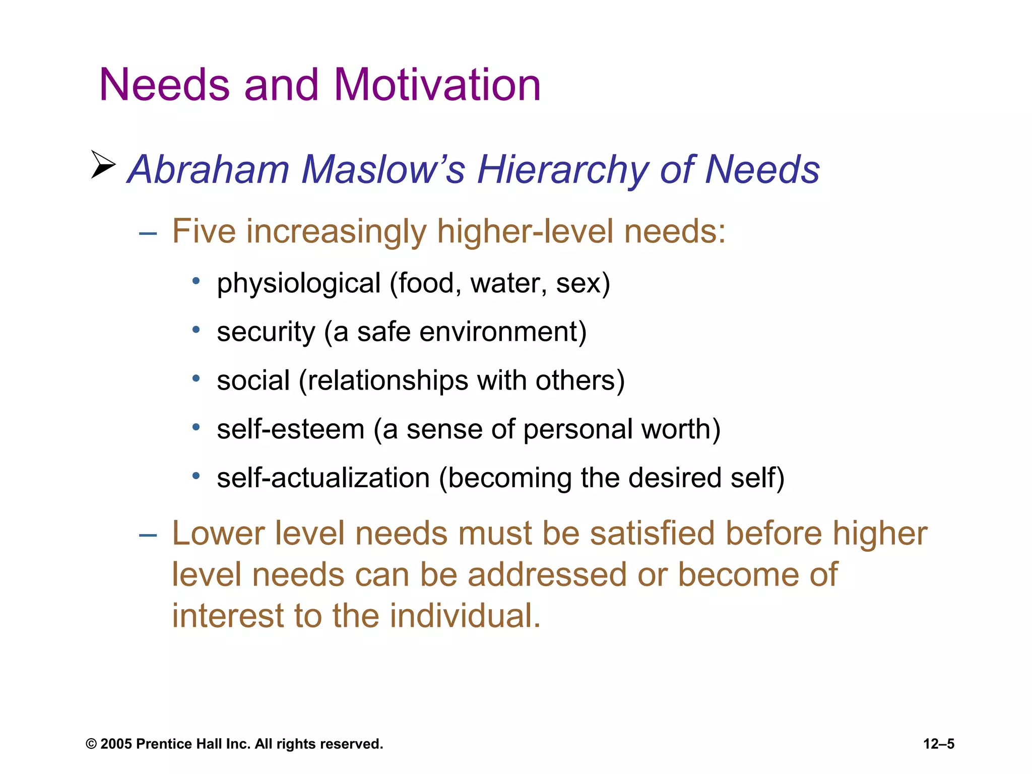 © 2005 Prentice Hall Inc. All rights reserved. 12–5
Needs and Motivation
 Abraham Maslow’s Hierarchy of Needs
– Five increasingly higher-level needs:
• physiological (food, water, sex)
• security (a safe environment)
• social (relationships with others)
• self-esteem (a sense of personal worth)
• self-actualization (becoming the desired self)
– Lower level needs must be satisfied before higher
level needs can be addressed or become of
interest to the individual.
 