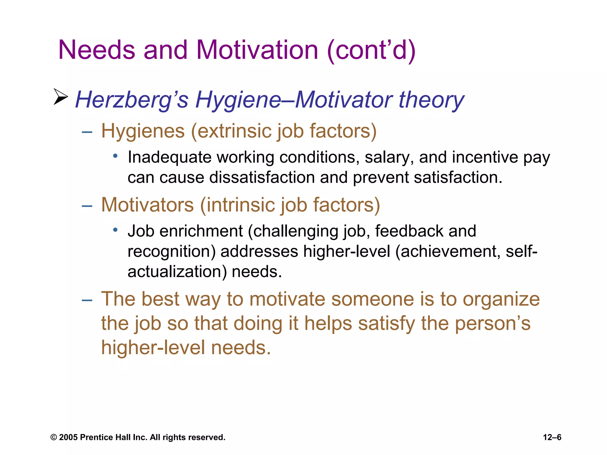 © 2005 Prentice Hall Inc. All rights reserved. 12–6
Needs and Motivation (cont’d)
 Herzberg’s Hygiene–Motivator theory
– Hygienes (extrinsic job factors)
• Inadequate working conditions, salary, and incentive pay
can cause dissatisfaction and prevent satisfaction.
– Motivators (intrinsic job factors)
• Job enrichment (challenging job, feedback and
recognition) addresses higher-level (achievement, self-
actualization) needs.
– The best way to motivate someone is to organize
the job so that doing it helps satisfy the person’s
higher-level needs.
 
