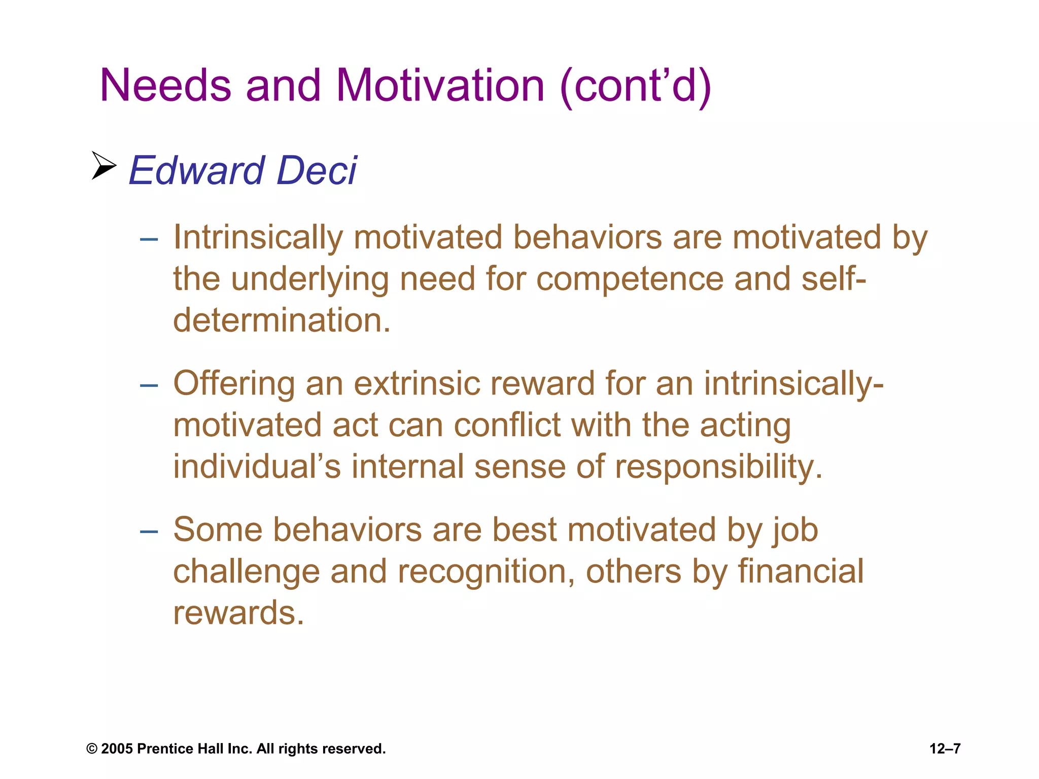© 2005 Prentice Hall Inc. All rights reserved. 12–7
Needs and Motivation (cont’d)
 Edward Deci
– Intrinsically motivated behaviors are motivated by
the underlying need for competence and self-
determination.
– Offering an extrinsic reward for an intrinsically-
motivated act can conflict with the acting
individual’s internal sense of responsibility.
– Some behaviors are best motivated by job
challenge and recognition, others by financial
rewards.
 