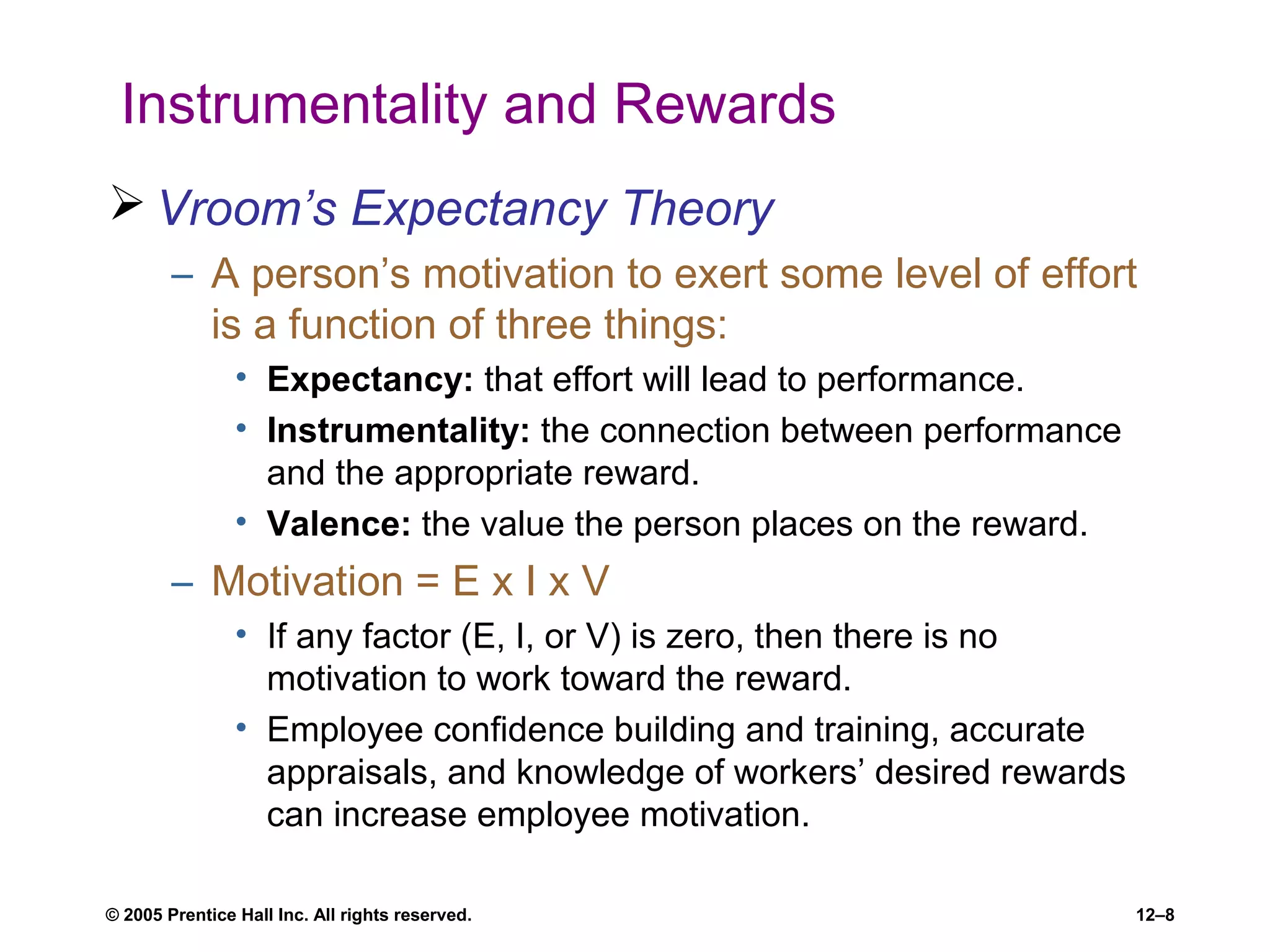 © 2005 Prentice Hall Inc. All rights reserved. 12–8
Instrumentality and Rewards
 Vroom’s Expectancy Theory
– A person’s motivation to exert some level of effort
is a function of three things:
• Expectancy: that effort will lead to performance.
• Instrumentality: the connection between performance
and the appropriate reward.
• Valence: the value the person places on the reward.
– Motivation = E x I x V
• If any factor (E, I, or V) is zero, then there is no
motivation to work toward the reward.
• Employee confidence building and training, accurate
appraisals, and knowledge of workers’ desired rewards
can increase employee motivation.
 