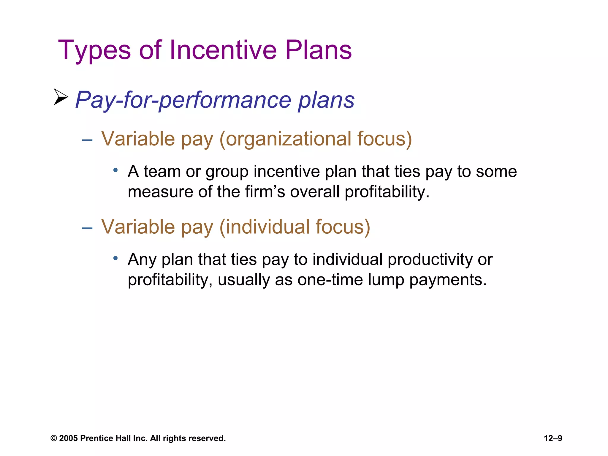 © 2005 Prentice Hall Inc. All rights reserved. 12–9
Types of Incentive Plans
 Pay-for-performance plans
– Variable pay (organizational focus)
• A team or group incentive plan that ties pay to some
measure of the firm’s overall profitability.
– Variable pay (individual focus)
• Any plan that ties pay to individual productivity or
profitability, usually as one-time lump payments.
 