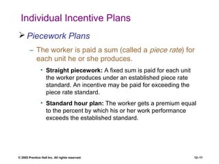 © 2005 Prentice Hall Inc. All rights reserved. 12–11
Individual Incentive Plans
 Piecework Plans
– The worker is paid a sum (called a piece rate) for
each unit he or she produces.
• Straight piecework: A fixed sum is paid for each unit
the worker produces under an established piece rate
standard. An incentive may be paid for exceeding the
piece rate standard.
• Standard hour plan: The worker gets a premium equal
to the percent by which his or her work performance
exceeds the established standard.
 