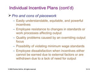 © 2005 Prentice Hall Inc. All rights reserved. 12–12
Individual Incentive Plans (cont’d)
 Pro and cons of piecework
– Easily understandable, equitable, and powerful
incentives
– Employee resistance to changes in standards or
work processes affecting output
– Quality problems caused by an overriding output
focus
– Possibility of violating minimum wage standards
– Employee dissatisfaction when incentives either
cannot be earned due to external factors or are
withdrawn due to a lack of need for output
 