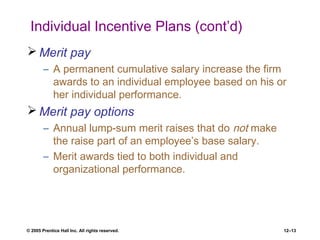 © 2005 Prentice Hall Inc. All rights reserved. 12–13
Individual Incentive Plans (cont’d)
 Merit pay
– A permanent cumulative salary increase the firm
awards to an individual employee based on his or
her individual performance.
 Merit pay options
– Annual lump-sum merit raises that do not make
the raise part of an employee’s base salary.
– Merit awards tied to both individual and
organizational performance.
 
