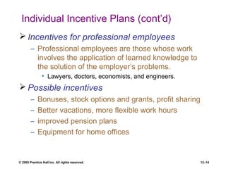 © 2005 Prentice Hall Inc. All rights reserved. 12–14
Individual Incentive Plans (cont’d)
 Incentives for professional employees
– Professional employees are those whose work
involves the application of learned knowledge to
the solution of the employer’s problems.
• Lawyers, doctors, economists, and engineers.
 Possible incentives
– Bonuses, stock options and grants, profit sharing
– Better vacations, more flexible work hours
– improved pension plans
– Equipment for home offices
 
