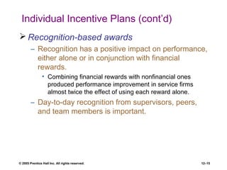 © 2005 Prentice Hall Inc. All rights reserved. 12–15
Individual Incentive Plans (cont’d)
 Recognition-based awards
– Recognition has a positive impact on performance,
either alone or in conjunction with financial
rewards.
• Combining financial rewards with nonfinancial ones
produced performance improvement in service firms
almost twice the effect of using each reward alone.
– Day-to-day recognition from supervisors, peers,
and team members is important.
 