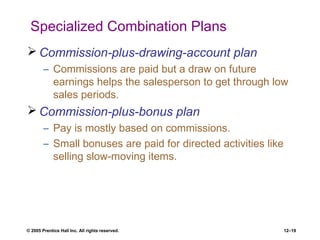 © 2005 Prentice Hall Inc. All rights reserved. 12–19
Specialized Combination Plans
 Commission-plus-drawing-account plan
– Commissions are paid but a draw on future
earnings helps the salesperson to get through low
sales periods.
 Commission-plus-bonus plan
– Pay is mostly based on commissions.
– Small bonuses are paid for directed activities like
selling slow-moving items.
 