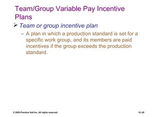 © 2005 Prentice Hall Inc. All rights reserved. 12–20
Team/Group Variable Pay Incentive
Plans
 Team or group incentive plan
– A plan in which a production standard is set for a
specific work group, and its members are paid
incentives if the group exceeds the production
standard.
 