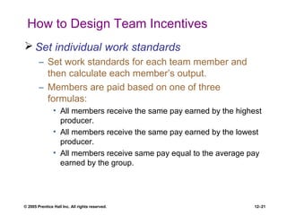 © 2005 Prentice Hall Inc. All rights reserved. 12–21
How to Design Team Incentives
 Set individual work standards
– Set work standards for each team member and
then calculate each member’s output.
– Members are paid based on one of three
formulas:
• All members receive the same pay earned by the highest
producer.
• All members receive the same pay earned by the lowest
producer.
• All members receive same pay equal to the average pay
earned by the group.
 