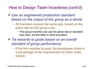 © 2005 Prentice Hall Inc. All rights reserved. 12–22
How to Design Team Incentives (cont’d)
 Use an engineered production standard
based on the output of the group as a whole.
– All members receive the same pay, based on the
piece rate for the group’s job.
• This group incentive can use the piece rate or standard
hour plan, but the latter is more prevalent.
 Tie rewards to goals based on an overall
standard of group performance
– If the firm reaches its goal, the employees share in
a percentage of the improvement (in labor costs
saved).
 